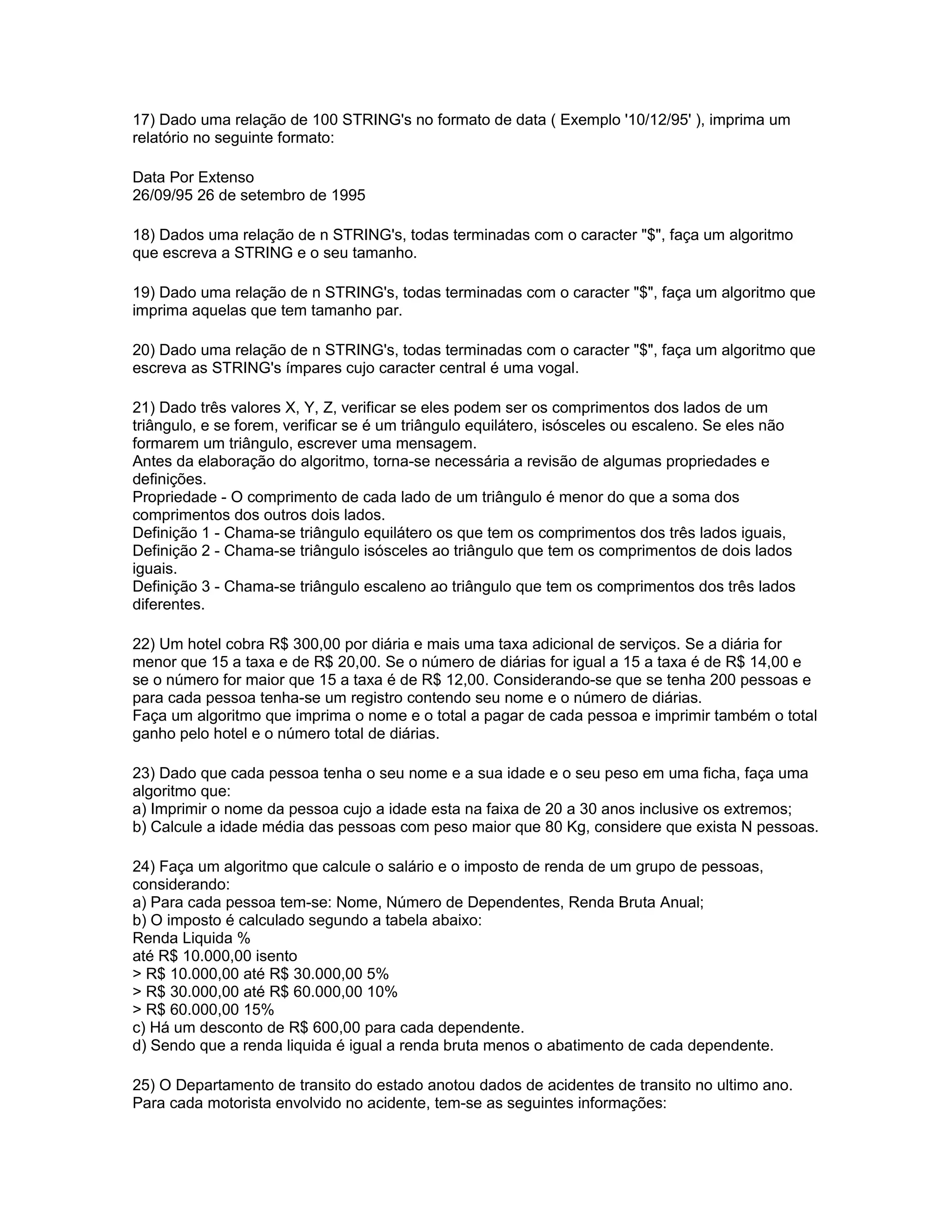 17) Dado uma relação de 100 STRING's no formato de data ( Exemplo '10/12/95' ), imprima um
relatório no seguinte formato:
Data Por Extenso
26/09/95 26 de setembro de 1995
18) Dados uma relação de n STRING's, todas terminadas com o caracter "$", faça um algoritmo
que escreva a STRING e o seu tamanho.
19) Dado uma relação de n STRING's, todas terminadas com o caracter "$", faça um algoritmo que
imprima aquelas que tem tamanho par.
20) Dado uma relação de n STRING's, todas terminadas com o caracter "$", faça um algoritmo que
escreva as STRING's ímpares cujo caracter central é uma vogal.
21) Dado três valores X, Y, Z, verificar se eles podem ser os comprimentos dos lados de um
triângulo, e se forem, verificar se é um triângulo equilátero, isósceles ou escaleno. Se eles não
formarem um triângulo, escrever uma mensagem.
Antes da elaboração do algoritmo, torna-se necessária a revisão de algumas propriedades e
definições.
Propriedade - O comprimento de cada lado de um triângulo é menor do que a soma dos
comprimentos dos outros dois lados.
Definição 1 - Chama-se triângulo equilátero os que tem os comprimentos dos três lados iguais,
Definição 2 - Chama-se triângulo isósceles ao triângulo que tem os comprimentos de dois lados
iguais.
Definição 3 - Chama-se triângulo escaleno ao triângulo que tem os comprimentos dos três lados
diferentes.
22) Um hotel cobra R$ 300,00 por diária e mais uma taxa adicional de serviços. Se a diária for
menor que 15 a taxa e de R$ 20,00. Se o número de diárias for igual a 15 a taxa é de R$ 14,00 e
se o número for maior que 15 a taxa é de R$ 12,00. Considerando-se que se tenha 200 pessoas e
para cada pessoa tenha-se um registro contendo seu nome e o número de diárias.
Faça um algoritmo que imprima o nome e o total a pagar de cada pessoa e imprimir também o total
ganho pelo hotel e o número total de diárias.
23) Dado que cada pessoa tenha o seu nome e a sua idade e o seu peso em uma ficha, faça uma
algoritmo que:
a) Imprimir o nome da pessoa cujo a idade esta na faixa de 20 a 30 anos inclusive os extremos;
b) Calcule a idade média das pessoas com peso maior que 80 Kg, considere que exista N pessoas.
24) Faça um algoritmo que calcule o salário e o imposto de renda de um grupo de pessoas,
considerando:
a) Para cada pessoa tem-se: Nome, Número de Dependentes, Renda Bruta Anual;
b) O imposto é calculado segundo a tabela abaixo:
Renda Liquida %
até R$ 10.000,00 isento
> R$ 10.000,00 até R$ 30.000,00 5%
> R$ 30.000,00 até R$ 60.000,00 10%
> R$ 60.000,00 15%
c) Há um desconto de R$ 600,00 para cada dependente.
d) Sendo que a renda liquida é igual a renda bruta menos o abatimento de cada dependente.
25) O Departamento de transito do estado anotou dados de acidentes de transito no ultimo ano.
Para cada motorista envolvido no acidente, tem-se as seguintes informações:
 
