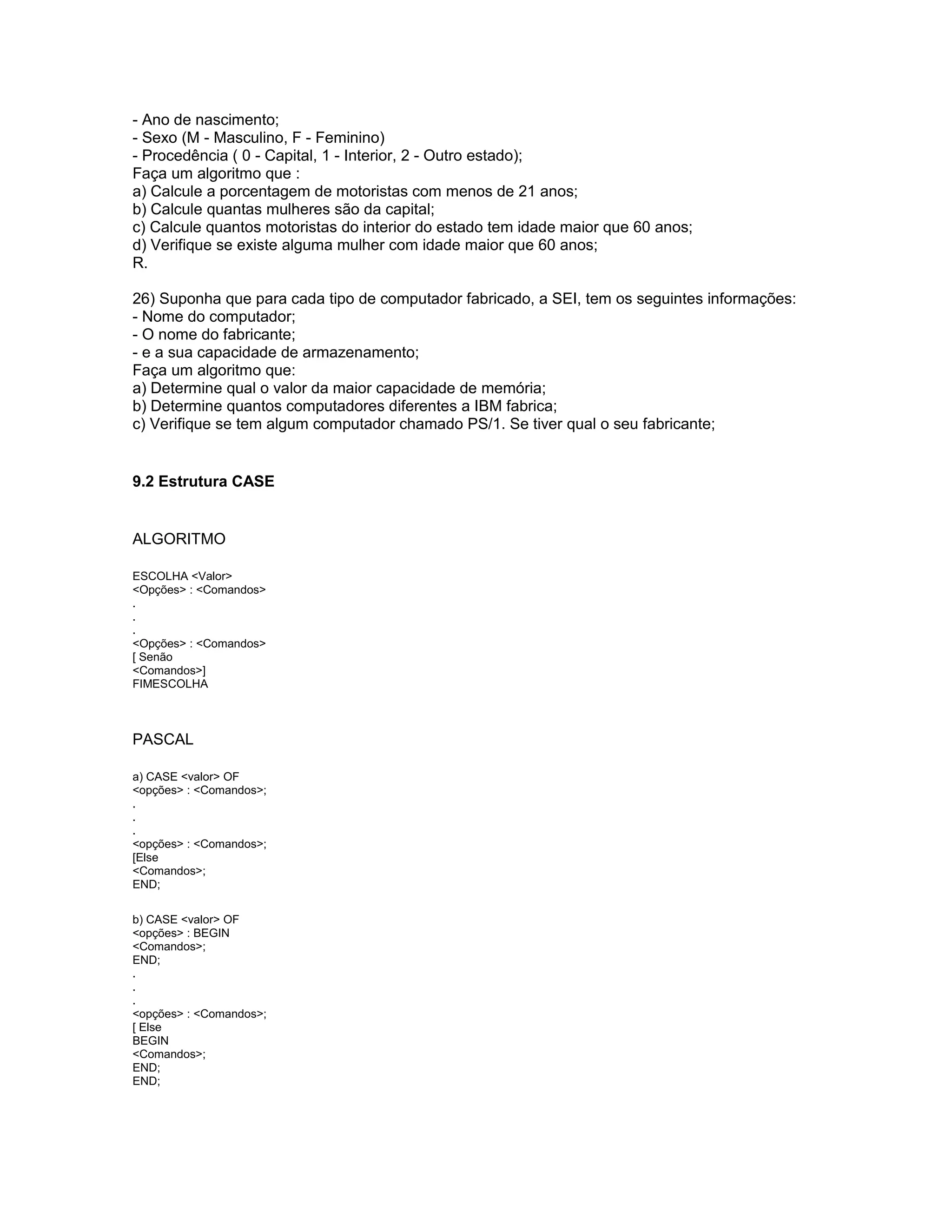 - Ano de nascimento;
- Sexo (M - Masculino, F - Feminino)
- Procedência ( 0 - Capital, 1 - Interior, 2 - Outro estado);
Faça um algoritmo que :
a) Calcule a porcentagem de motoristas com menos de 21 anos;
b) Calcule quantas mulheres são da capital;
c) Calcule quantos motoristas do interior do estado tem idade maior que 60 anos;
d) Verifique se existe alguma mulher com idade maior que 60 anos;
R.
26) Suponha que para cada tipo de computador fabricado, a SEI, tem os seguintes informações:
- Nome do computador;
- O nome do fabricante;
- e a sua capacidade de armazenamento;
Faça um algoritmo que:
a) Determine qual o valor da maior capacidade de memória;
b) Determine quantos computadores diferentes a IBM fabrica;
c) Verifique se tem algum computador chamado PS/1. Se tiver qual o seu fabricante;
9.2 Estrutura CASE
ALGORITMO
ESCOLHA <Valor>
<Opções> : <Comandos>
.
.
.
<Opções> : <Comandos>
[ Senão
<Comandos>]
FIMESCOLHA
PASCAL
a) CASE <valor> OF
<opções> : <Comandos>;
.
.
.
<opções> : <Comandos>;
[Else
<Comandos>;
END;
b) CASE <valor> OF
<opções> : BEGIN
<Comandos>;
END;
.
.
.
<opções> : <Comandos>;
[ Else
BEGIN
<Comandos>;
END;
END;
 