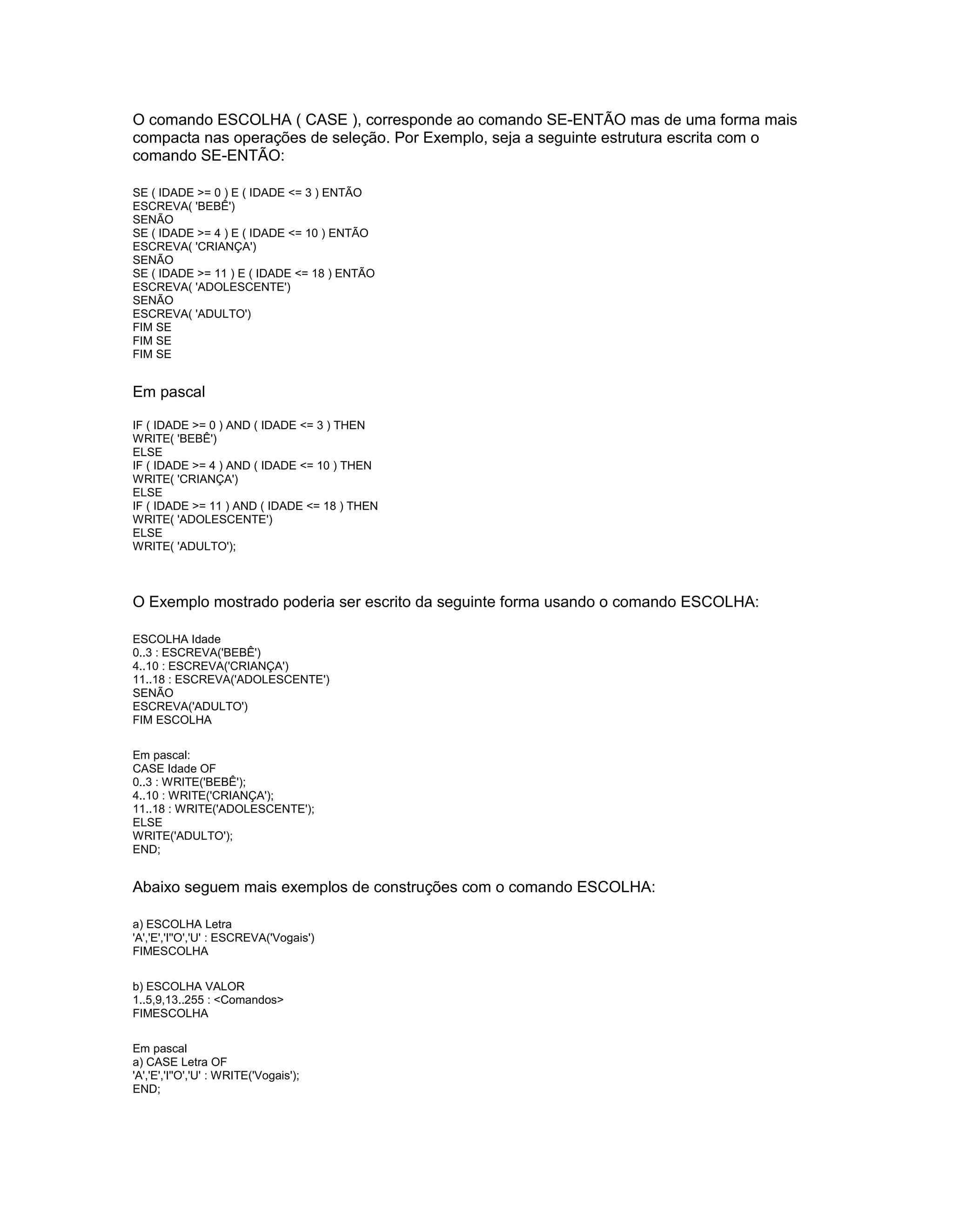 O comando ESCOLHA ( CASE ), corresponde ao comando SE-ENTÃO mas de uma forma mais
compacta nas operações de seleção. Por Exemplo, seja a seguinte estrutura escrita com o
comando SE-ENTÃO:
SE ( IDADE >= 0 ) E ( IDADE <= 3 ) ENTÃO
ESCREVA( 'BEBÊ')
SENÃO
SE ( IDADE >= 4 ) E ( IDADE <= 10 ) ENTÃO
ESCREVA( 'CRIANÇA')
SENÃO
SE ( IDADE >= 11 ) E ( IDADE <= 18 ) ENTÃO
ESCREVA( 'ADOLESCENTE')
SENÃO
ESCREVA( 'ADULTO')
FIM SE
FIM SE
FIM SE
Em pascal
IF ( IDADE >= 0 ) AND ( IDADE <= 3 ) THEN
WRITE( 'BEBÊ')
ELSE
IF ( IDADE >= 4 ) AND ( IDADE <= 10 ) THEN
WRITE( 'CRIANÇA')
ELSE
IF ( IDADE >= 11 ) AND ( IDADE <= 18 ) THEN
WRITE( 'ADOLESCENTE')
ELSE
WRITE( 'ADULTO');
O Exemplo mostrado poderia ser escrito da seguinte forma usando o comando ESCOLHA:
ESCOLHA Idade
0..3 : ESCREVA('BEBÊ')
4..10 : ESCREVA('CRIANÇA')
11..18 : ESCREVA('ADOLESCENTE')
SENÃO
ESCREVA('ADULTO')
FIM ESCOLHA
Em pascal:
CASE Idade OF
0..3 : WRITE('BEBÊ');
4..10 : WRITE('CRIANÇA');
11..18 : WRITE('ADOLESCENTE');
ELSE
WRITE('ADULTO');
END;
Abaixo seguem mais exemplos de construções com o comando ESCOLHA:
a) ESCOLHA Letra
'A','E','I''O','U' : ESCREVA('Vogais')
FIMESCOLHA
b) ESCOLHA VALOR
1..5,9,13..255 : <Comandos>
FIMESCOLHA
Em pascal
a) CASE Letra OF
'A','E','I''O','U' : WRITE('Vogais');
END;
 