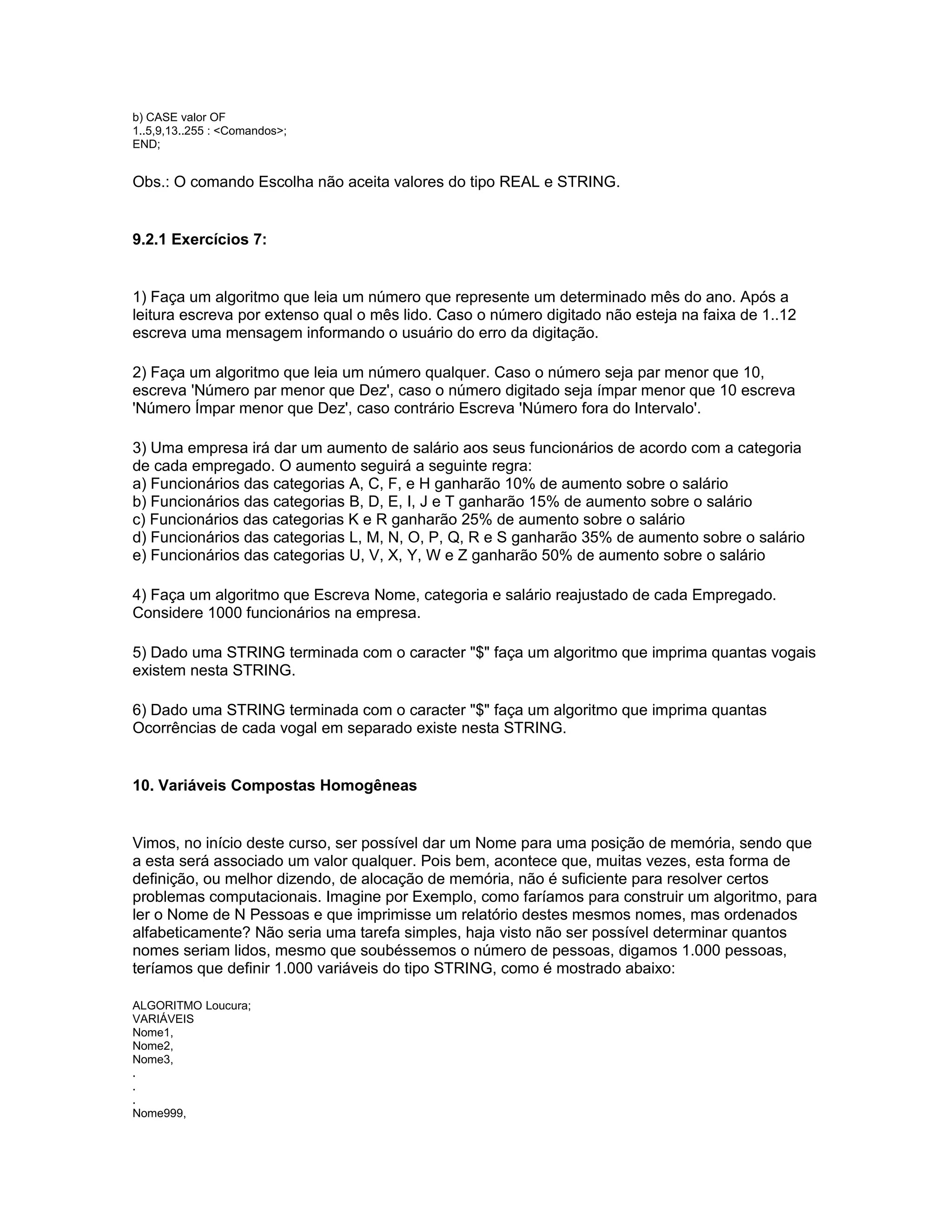 b) CASE valor OF
1..5,9,13..255 : <Comandos>;
END;
Obs.: O comando Escolha não aceita valores do tipo REAL e STRING.
9.2.1 Exercícios 7:
1) Faça um algoritmo que leia um número que represente um determinado mês do ano. Após a
leitura escreva por extenso qual o mês lido. Caso o número digitado não esteja na faixa de 1..12
escreva uma mensagem informando o usuário do erro da digitação.
2) Faça um algoritmo que leia um número qualquer. Caso o número seja par menor que 10,
escreva 'Número par menor que Dez', caso o número digitado seja ímpar menor que 10 escreva
'Número Ímpar menor que Dez', caso contrário Escreva 'Número fora do Intervalo'.
3) Uma empresa irá dar um aumento de salário aos seus funcionários de acordo com a categoria
de cada empregado. O aumento seguirá a seguinte regra:
a) Funcionários das categorias A, C, F, e H ganharão 10% de aumento sobre o salário
b) Funcionários das categorias B, D, E, I, J e T ganharão 15% de aumento sobre o salário
c) Funcionários das categorias K e R ganharão 25% de aumento sobre o salário
d) Funcionários das categorias L, M, N, O, P, Q, R e S ganharão 35% de aumento sobre o salário
e) Funcionários das categorias U, V, X, Y, W e Z ganharão 50% de aumento sobre o salário
4) Faça um algoritmo que Escreva Nome, categoria e salário reajustado de cada Empregado.
Considere 1000 funcionários na empresa.
5) Dado uma STRING terminada com o caracter "$" faça um algoritmo que imprima quantas vogais
existem nesta STRING.
6) Dado uma STRING terminada com o caracter "$" faça um algoritmo que imprima quantas
Ocorrências de cada vogal em separado existe nesta STRING.
10. Variáveis Compostas Homogêneas
Vimos, no início deste curso, ser possível dar um Nome para uma posição de memória, sendo que
a esta será associado um valor qualquer. Pois bem, acontece que, muitas vezes, esta forma de
definição, ou melhor dizendo, de alocação de memória, não é suficiente para resolver certos
problemas computacionais. Imagine por Exemplo, como faríamos para construir um algoritmo, para
ler o Nome de N Pessoas e que imprimisse um relatório destes mesmos nomes, mas ordenados
alfabeticamente? Não seria uma tarefa simples, haja visto não ser possível determinar quantos
nomes seriam lidos, mesmo que soubéssemos o número de pessoas, digamos 1.000 pessoas,
teríamos que definir 1.000 variáveis do tipo STRING, como é mostrado abaixo:
ALGORITMO Loucura;
VARIÁVEIS
Nome1,
Nome2,
Nome3,
.
.
.
Nome999,
 