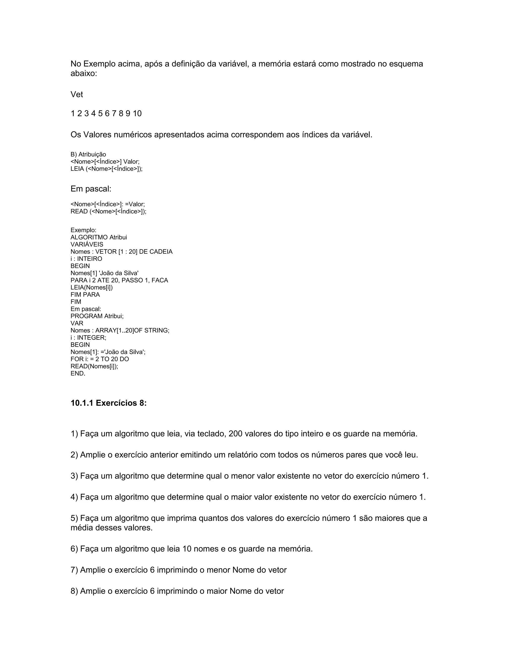No Exemplo acima, após a definição da variável, a memória estará como mostrado no esquema
abaixo:
Vet
1 2 3 4 5 6 7 8 9 10
Os Valores numéricos apresentados acima correspondem aos índices da variável.
B) Atribuição
<Nome>[<Índice>] Valor;
LEIA (<Nome>[<Índice>]);
Em pascal:
<Nome>[<Índice>]: =Valor;
READ (<Nome>[<Índice>]);
Exemplo:
ALGORITMO Atribui
VARIÁVEIS
Nomes : VETOR [1 : 20] DE CADEIA
i : INTEIRO
BEGIN
Nomes[1] 'João da Silva'
PARA i 2 ATE 20, PASSO 1, FACA
LEIA(Nomes[i])
FIM PARA
FIM
Em pascal:
PROGRAM Atribui;
VAR
Nomes : ARRAY[1..20]OF STRING;
i : INTEGER;
BEGIN
Nomes[1]: ='João da Silva';
FOR i: = 2 TO 20 DO
READ(Nomes[i]);
END.
10.1.1 Exercícios 8:
1) Faça um algoritmo que leia, via teclado, 200 valores do tipo inteiro e os guarde na memória.
2) Amplie o exercício anterior emitindo um relatório com todos os números pares que você leu.
3) Faça um algoritmo que determine qual o menor valor existente no vetor do exercício número 1.
4) Faça um algoritmo que determine qual o maior valor existente no vetor do exercício número 1.
5) Faça um algoritmo que imprima quantos dos valores do exercício número 1 são maiores que a
média desses valores.
6) Faça um algoritmo que leia 10 nomes e os guarde na memória.
7) Amplie o exercício 6 imprimindo o menor Nome do vetor
8) Amplie o exercício 6 imprimindo o maior Nome do vetor
 