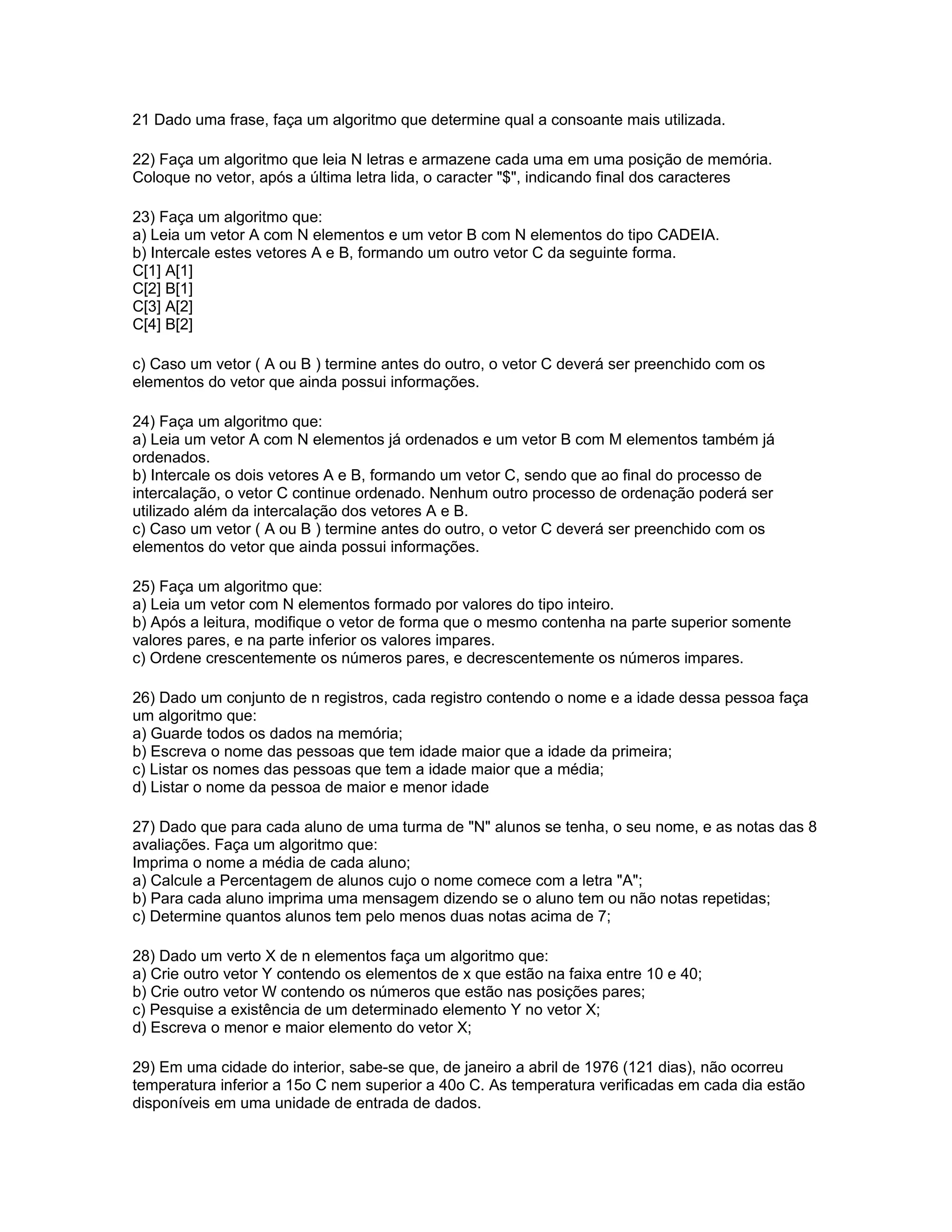 21 Dado uma frase, faça um algoritmo que determine qual a consoante mais utilizada.
22) Faça um algoritmo que leia N letras e armazene cada uma em uma posição de memória.
Coloque no vetor, após a última letra lida, o caracter "$", indicando final dos caracteres
23) Faça um algoritmo que:
a) Leia um vetor A com N elementos e um vetor B com N elementos do tipo CADEIA.
b) Intercale estes vetores A e B, formando um outro vetor C da seguinte forma.
C[1] A[1]
C[2] B[1]
C[3] A[2]
C[4] B[2]
c) Caso um vetor ( A ou B ) termine antes do outro, o vetor C deverá ser preenchido com os
elementos do vetor que ainda possui informações.
24) Faça um algoritmo que:
a) Leia um vetor A com N elementos já ordenados e um vetor B com M elementos também já
ordenados.
b) Intercale os dois vetores A e B, formando um vetor C, sendo que ao final do processo de
intercalação, o vetor C continue ordenado. Nenhum outro processo de ordenação poderá ser
utilizado além da intercalação dos vetores A e B.
c) Caso um vetor ( A ou B ) termine antes do outro, o vetor C deverá ser preenchido com os
elementos do vetor que ainda possui informações.
25) Faça um algoritmo que:
a) Leia um vetor com N elementos formado por valores do tipo inteiro.
b) Após a leitura, modifique o vetor de forma que o mesmo contenha na parte superior somente
valores pares, e na parte inferior os valores impares.
c) Ordene crescentemente os números pares, e decrescentemente os números impares.
26) Dado um conjunto de n registros, cada registro contendo o nome e a idade dessa pessoa faça
um algoritmo que:
a) Guarde todos os dados na memória;
b) Escreva o nome das pessoas que tem idade maior que a idade da primeira;
c) Listar os nomes das pessoas que tem a idade maior que a média;
d) Listar o nome da pessoa de maior e menor idade
27) Dado que para cada aluno de uma turma de "N" alunos se tenha, o seu nome, e as notas das 8
avaliações. Faça um algoritmo que:
Imprima o nome a média de cada aluno;
a) Calcule a Percentagem de alunos cujo o nome comece com a letra "A";
b) Para cada aluno imprima uma mensagem dizendo se o aluno tem ou não notas repetidas;
c) Determine quantos alunos tem pelo menos duas notas acima de 7;
28) Dado um verto X de n elementos faça um algoritmo que:
a) Crie outro vetor Y contendo os elementos de x que estão na faixa entre 10 e 40;
b) Crie outro vetor W contendo os números que estão nas posições pares;
c) Pesquise a existência de um determinado elemento Y no vetor X;
d) Escreva o menor e maior elemento do vetor X;
29) Em uma cidade do interior, sabe-se que, de janeiro a abril de 1976 (121 dias), não ocorreu
temperatura inferior a 15o C nem superior a 40o C. As temperatura verificadas em cada dia estão
disponíveis em uma unidade de entrada de dados.
 