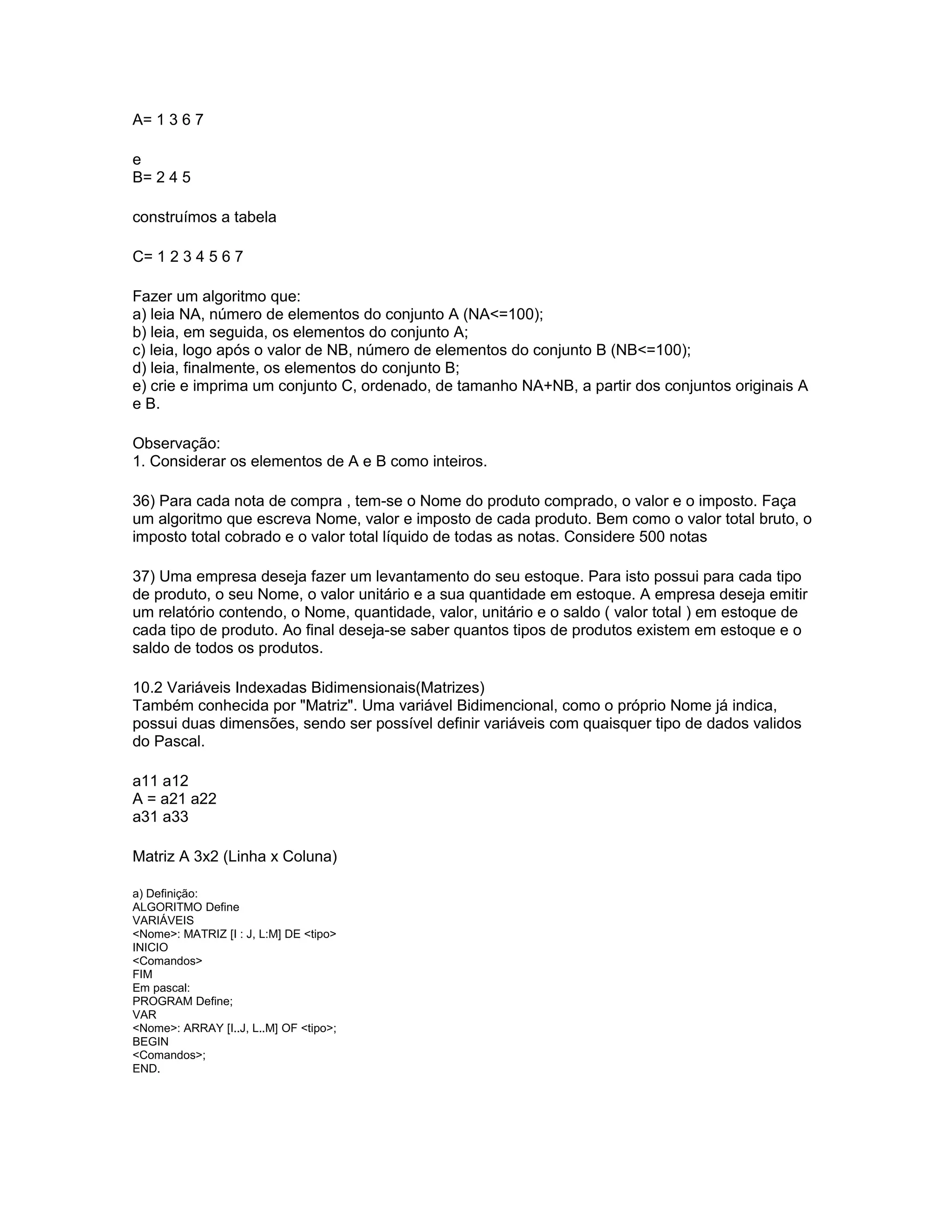A= 1 3 6 7
e
B= 2 4 5
construímos a tabela
C= 1 2 3 4 5 6 7
Fazer um algoritmo que:
a) leia NA, número de elementos do conjunto A (NA<=100);
b) leia, em seguida, os elementos do conjunto A;
c) leia, logo após o valor de NB, número de elementos do conjunto B (NB<=100);
d) leia, finalmente, os elementos do conjunto B;
e) crie e imprima um conjunto C, ordenado, de tamanho NA+NB, a partir dos conjuntos originais A
e B.
Observação:
1. Considerar os elementos de A e B como inteiros.
36) Para cada nota de compra , tem-se o Nome do produto comprado, o valor e o imposto. Faça
um algoritmo que escreva Nome, valor e imposto de cada produto. Bem como o valor total bruto, o
imposto total cobrado e o valor total líquido de todas as notas. Considere 500 notas
37) Uma empresa deseja fazer um levantamento do seu estoque. Para isto possui para cada tipo
de produto, o seu Nome, o valor unitário e a sua quantidade em estoque. A empresa deseja emitir
um relatório contendo, o Nome, quantidade, valor, unitário e o saldo ( valor total ) em estoque de
cada tipo de produto. Ao final deseja-se saber quantos tipos de produtos existem em estoque e o
saldo de todos os produtos.
10.2 Variáveis Indexadas Bidimensionais(Matrizes)
Também conhecida por "Matriz". Uma variável Bidimencional, como o próprio Nome já indica,
possui duas dimensões, sendo ser possível definir variáveis com quaisquer tipo de dados validos
do Pascal.
a11 a12
A = a21 a22
a31 a33
Matriz A 3x2 (Linha x Coluna)
a) Definição:
ALGORITMO Define
VARIÁVEIS
<Nome>: MATRIZ [I : J, L:M] DE <tipo>
INICIO
<Comandos>
FIM
Em pascal:
PROGRAM Define;
VAR
<Nome>: ARRAY [I..J, L..M] OF <tipo>;
BEGIN
<Comandos>;
END.
 