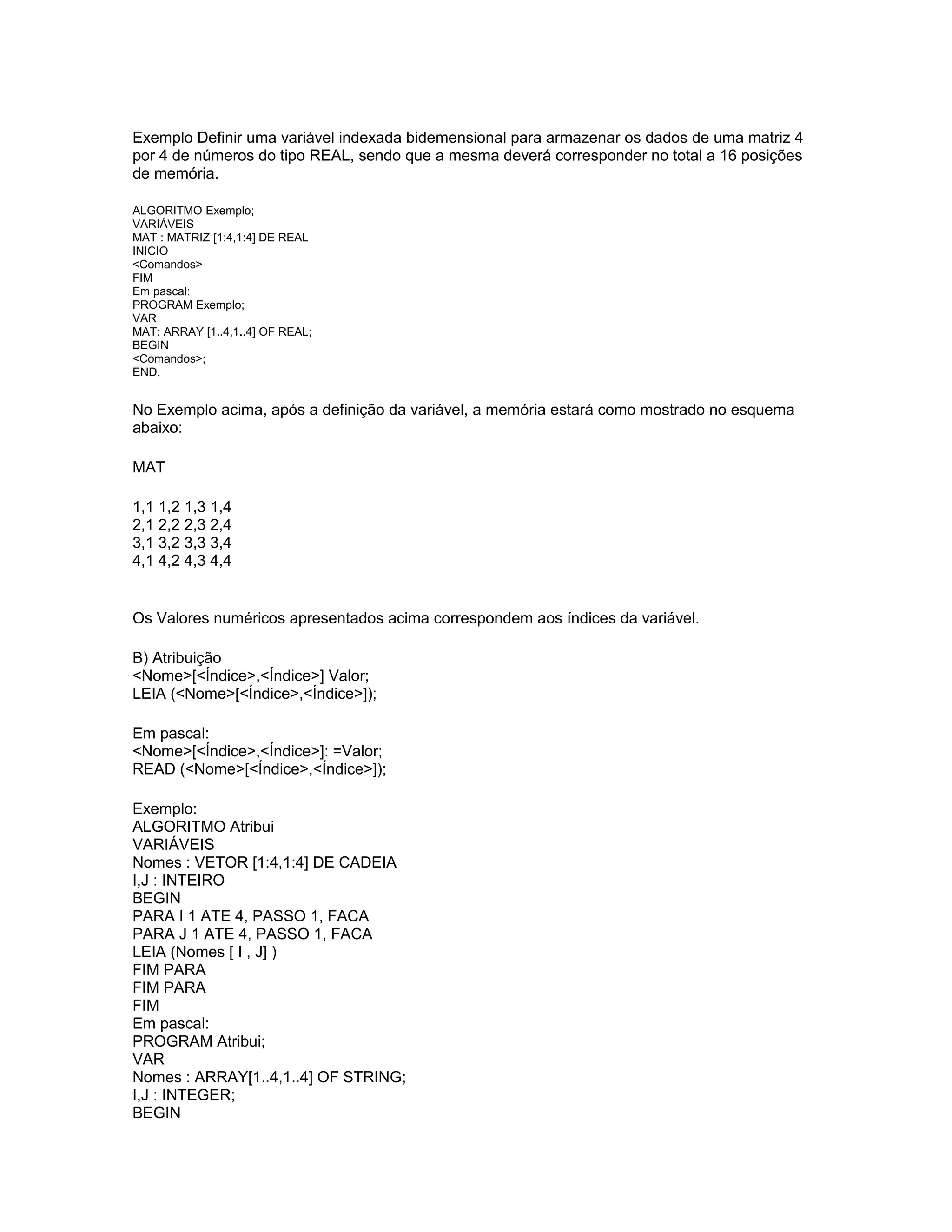 Exemplo Definir uma variável indexada bidemensional para armazenar os dados de uma matriz 4
por 4 de números do tipo REAL, sendo que a mesma deverá corresponder no total a 16 posições
de memória.
ALGORITMO Exemplo;
VARIÁVEIS
MAT : MATRIZ [1:4,1:4] DE REAL
INICIO
<Comandos>
FIM
Em pascal:
PROGRAM Exemplo;
VAR
MAT: ARRAY [1..4,1..4] OF REAL;
BEGIN
<Comandos>;
END.
No Exemplo acima, após a definição da variável, a memória estará como mostrado no esquema
abaixo:
MAT
1,1 1,2 1,3 1,4
2,1 2,2 2,3 2,4
3,1 3,2 3,3 3,4
4,1 4,2 4,3 4,4
Os Valores numéricos apresentados acima correspondem aos índices da variável.
B) Atribuição
<Nome>[<Índice>,<Índice>] Valor;
LEIA (<Nome>[<Índice>,<Índice>]);
Em pascal:
<Nome>[<Índice>,<Índice>]: =Valor;
READ (<Nome>[<Índice>,<Índice>]);
Exemplo:
ALGORITMO Atribui
VARIÁVEIS
Nomes : VETOR [1:4,1:4] DE CADEIA
I,J : INTEIRO
BEGIN
PARA I 1 ATE 4, PASSO 1, FACA
PARA J 1 ATE 4, PASSO 1, FACA
LEIA (Nomes [ I , J] )
FIM PARA
FIM PARA
FIM
Em pascal:
PROGRAM Atribui;
VAR
Nomes : ARRAY[1..4,1..4] OF STRING;
I,J : INTEGER;
BEGIN
 