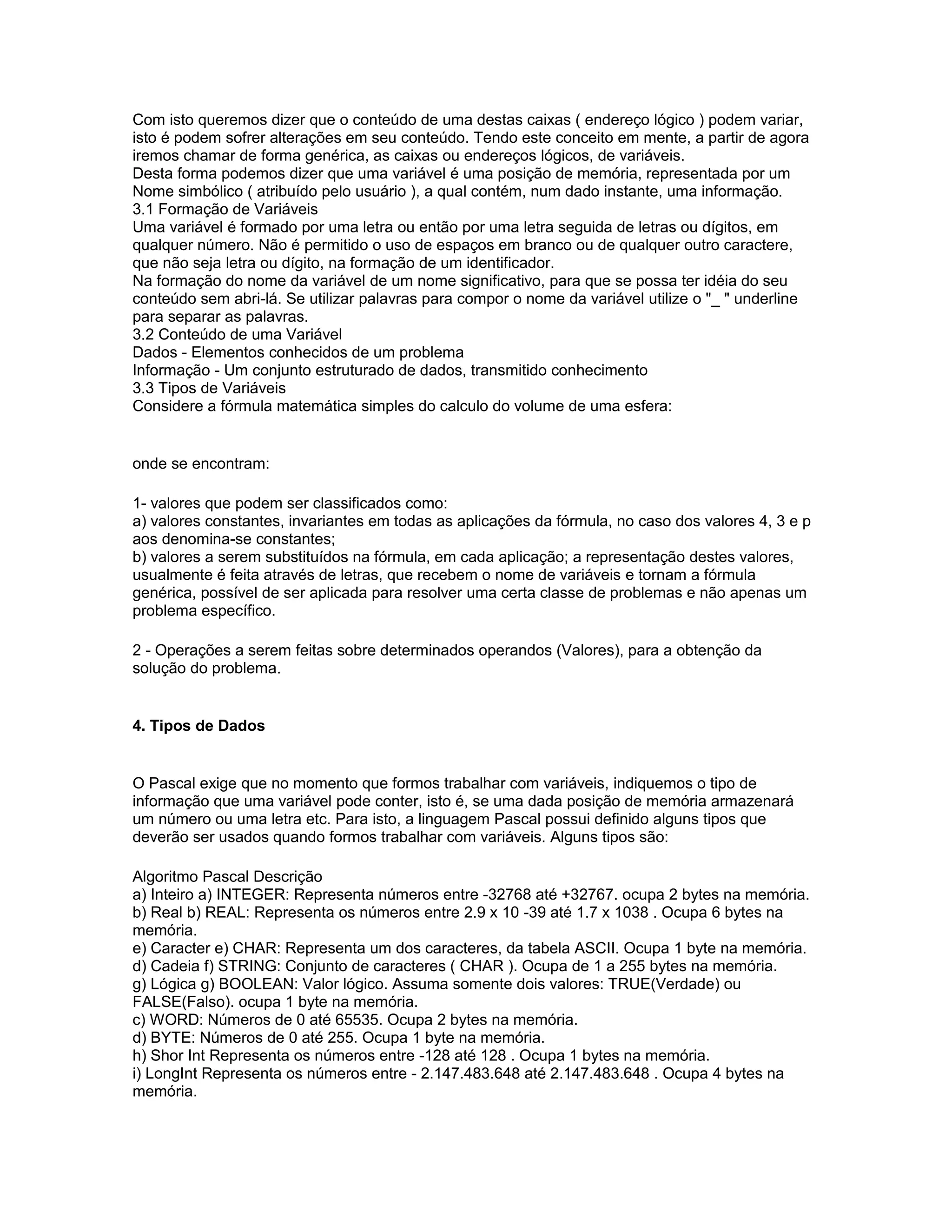 Com isto queremos dizer que o conteúdo de uma destas caixas ( endereço lógico ) podem variar,
isto é podem sofrer alterações em seu conteúdo. Tendo este conceito em mente, a partir de agora
iremos chamar de forma genérica, as caixas ou endereços lógicos, de variáveis.
Desta forma podemos dizer que uma variável é uma posição de memória, representada por um
Nome simbólico ( atribuído pelo usuário ), a qual contém, num dado instante, uma informação.
3.1 Formação de Variáveis
Uma variável é formado por uma letra ou então por uma letra seguida de letras ou dígitos, em
qualquer número. Não é permitido o uso de espaços em branco ou de qualquer outro caractere,
que não seja letra ou dígito, na formação de um identificador.
Na formação do nome da variável de um nome significativo, para que se possa ter idéia do seu
conteúdo sem abri-lá. Se utilizar palavras para compor o nome da variável utilize o "_ " underline
para separar as palavras.
3.2 Conteúdo de uma Variável
Dados - Elementos conhecidos de um problema
Informação - Um conjunto estruturado de dados, transmitido conhecimento
3.3 Tipos de Variáveis
Considere a fórmula matemática simples do calculo do volume de uma esfera:
onde se encontram:
1- valores que podem ser classificados como:
a) valores constantes, invariantes em todas as aplicações da fórmula, no caso dos valores 4, 3 e p
aos denomina-se constantes;
b) valores a serem substituídos na fórmula, em cada aplicação; a representação destes valores,
usualmente é feita através de letras, que recebem o nome de variáveis e tornam a fórmula
genérica, possível de ser aplicada para resolver uma certa classe de problemas e não apenas um
problema específico.
2 - Operações a serem feitas sobre determinados operandos (Valores), para a obtenção da
solução do problema.
4. Tipos de Dados
O Pascal exige que no momento que formos trabalhar com variáveis, indiquemos o tipo de
informação que uma variável pode conter, isto é, se uma dada posição de memória armazenará
um número ou uma letra etc. Para isto, a linguagem Pascal possui definido alguns tipos que
deverão ser usados quando formos trabalhar com variáveis. Alguns tipos são:
Algoritmo Pascal Descrição
a) Inteiro a) INTEGER: Representa números entre -32768 até +32767. ocupa 2 bytes na memória.
b) Real b) REAL: Representa os números entre 2.9 x 10 -39 até 1.7 x 1038 . Ocupa 6 bytes na
memória.
e) Caracter e) CHAR: Representa um dos caracteres, da tabela ASCII. Ocupa 1 byte na memória.
d) Cadeia f) STRING: Conjunto de caracteres ( CHAR ). Ocupa de 1 a 255 bytes na memória.
g) Lógica g) BOOLEAN: Valor lógico. Assuma somente dois valores: TRUE(Verdade) ou
FALSE(Falso). ocupa 1 byte na memória.
c) WORD: Números de 0 até 65535. Ocupa 2 bytes na memória.
d) BYTE: Números de 0 até 255. Ocupa 1 byte na memória.
h) Shor Int Representa os números entre -128 até 128 . Ocupa 1 bytes na memória.
i) LongInt Representa os números entre - 2.147.483.648 até 2.147.483.648 . Ocupa 4 bytes na
memória.
 