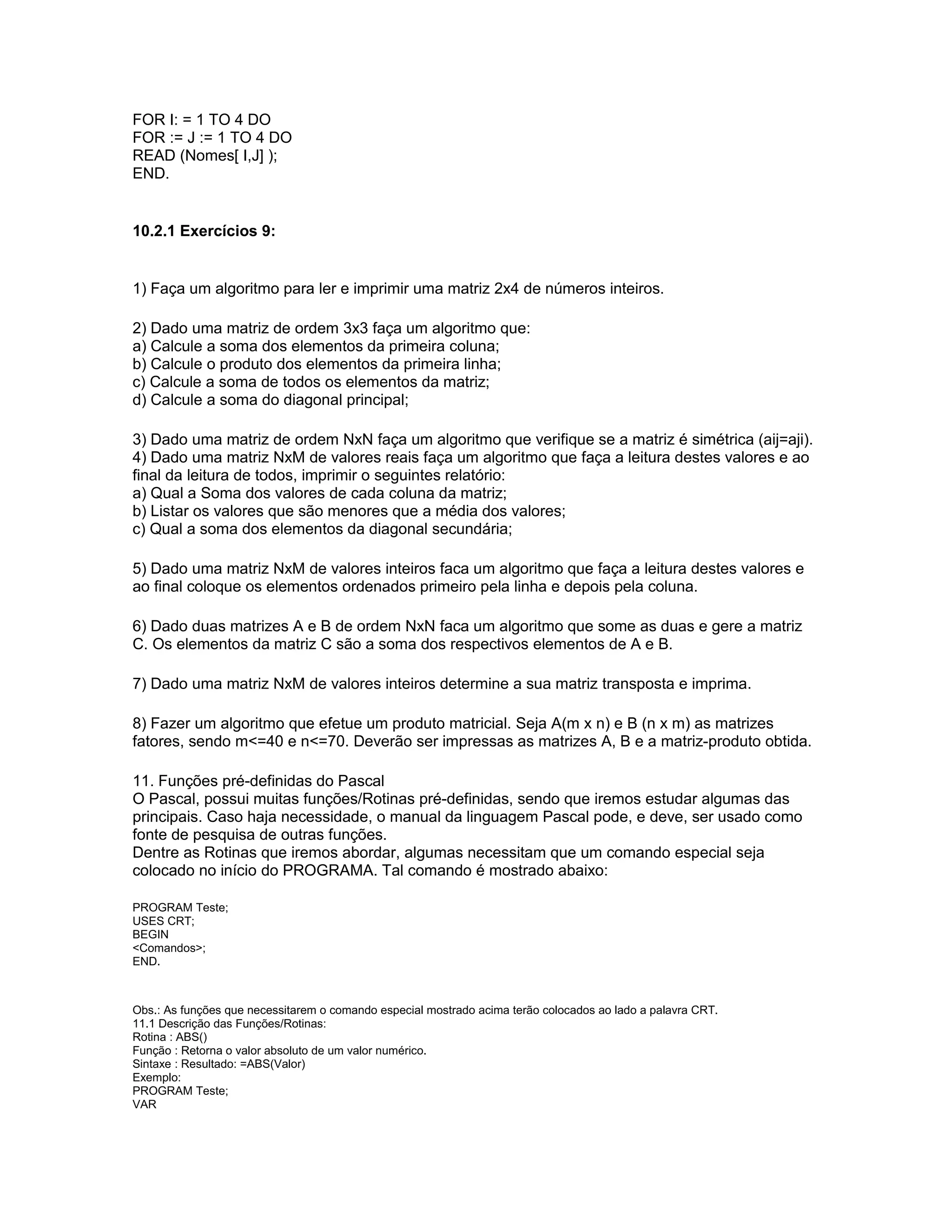 FOR I: = 1 TO 4 DO
FOR := J := 1 TO 4 DO
READ (Nomes[ I,J] );
END.
10.2.1 Exercícios 9:
1) Faça um algoritmo para ler e imprimir uma matriz 2x4 de números inteiros.
2) Dado uma matriz de ordem 3x3 faça um algoritmo que:
a) Calcule a soma dos elementos da primeira coluna;
b) Calcule o produto dos elementos da primeira linha;
c) Calcule a soma de todos os elementos da matriz;
d) Calcule a soma do diagonal principal;
3) Dado uma matriz de ordem NxN faça um algoritmo que verifique se a matriz é simétrica (aij=aji).
4) Dado uma matriz NxM de valores reais faça um algoritmo que faça a leitura destes valores e ao
final da leitura de todos, imprimir o seguintes relatório:
a) Qual a Soma dos valores de cada coluna da matriz;
b) Listar os valores que são menores que a média dos valores;
c) Qual a soma dos elementos da diagonal secundária;
5) Dado uma matriz NxM de valores inteiros faca um algoritmo que faça a leitura destes valores e
ao final coloque os elementos ordenados primeiro pela linha e depois pela coluna.
6) Dado duas matrizes A e B de ordem NxN faca um algoritmo que some as duas e gere a matriz
C. Os elementos da matriz C são a soma dos respectivos elementos de A e B.
7) Dado uma matriz NxM de valores inteiros determine a sua matriz transposta e imprima.
8) Fazer um algoritmo que efetue um produto matricial. Seja A(m x n) e B (n x m) as matrizes
fatores, sendo m<=40 e n<=70. Deverão ser impressas as matrizes A, B e a matriz-produto obtida.
11. Funções pré-definidas do Pascal
O Pascal, possui muitas funções/Rotinas pré-definidas, sendo que iremos estudar algumas das
principais. Caso haja necessidade, o manual da linguagem Pascal pode, e deve, ser usado como
fonte de pesquisa de outras funções.
Dentre as Rotinas que iremos abordar, algumas necessitam que um comando especial seja
colocado no início do PROGRAMA. Tal comando é mostrado abaixo:
PROGRAM Teste;
USES CRT;
BEGIN
<Comandos>;
END.
Obs.: As funções que necessitarem o comando especial mostrado acima terão colocados ao lado a palavra CRT.
11.1 Descrição das Funções/Rotinas:
Rotina : ABS()
Função : Retorna o valor absoluto de um valor numérico.
Sintaxe : Resultado: =ABS(Valor)
Exemplo:
PROGRAM Teste;
VAR
 