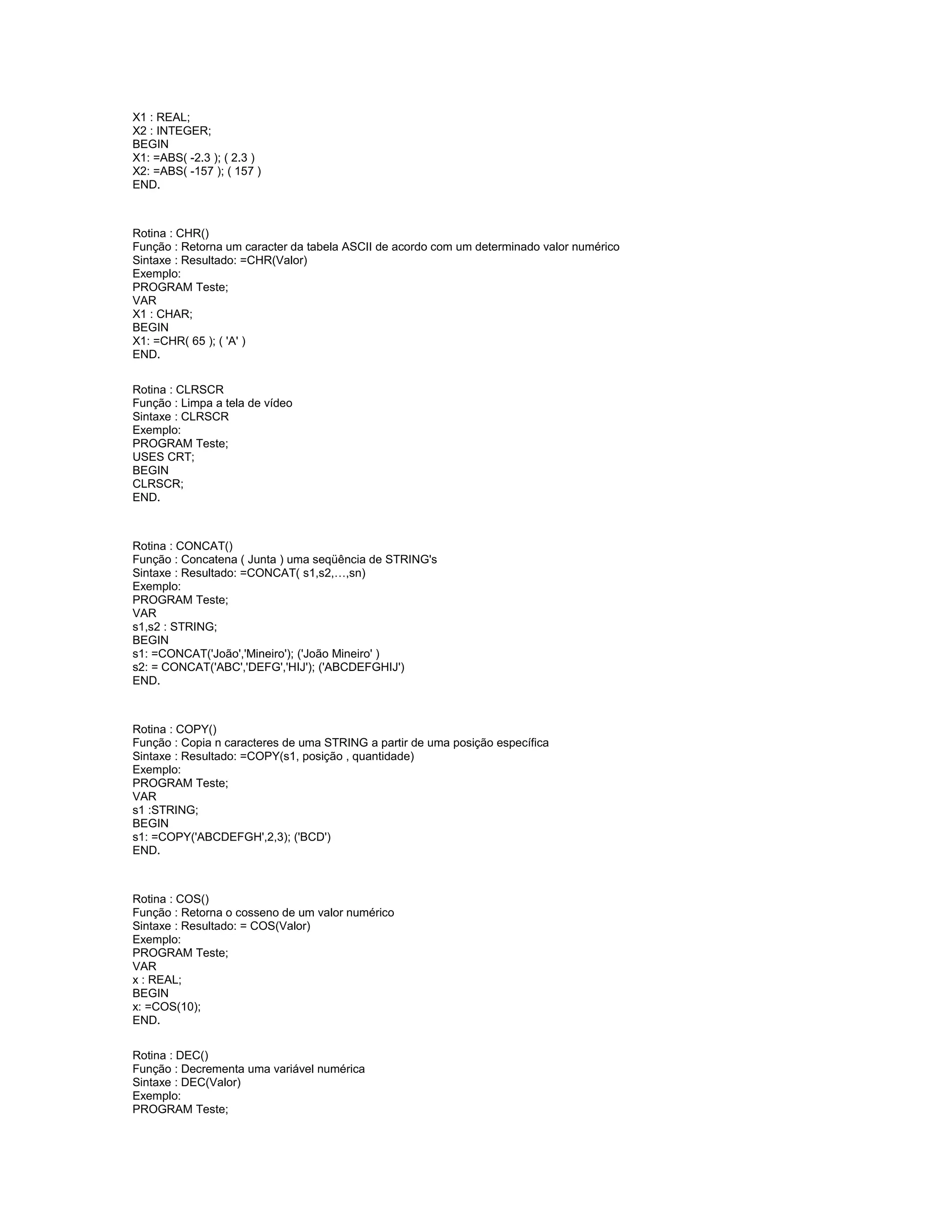 X1 : REAL;
X2 : INTEGER;
BEGIN
X1: =ABS( -2.3 ); ( 2.3 )
X2: =ABS( -157 ); ( 157 )
END.
Rotina : CHR()
Função : Retorna um caracter da tabela ASCII de acordo com um determinado valor numérico
Sintaxe : Resultado: =CHR(Valor)
Exemplo:
PROGRAM Teste;
VAR
X1 : CHAR;
BEGIN
X1: =CHR( 65 ); ( 'A' )
END.
Rotina : CLRSCR
Função : Limpa a tela de vídeo
Sintaxe : CLRSCR
Exemplo:
PROGRAM Teste;
USES CRT;
BEGIN
CLRSCR;
END.
Rotina : CONCAT()
Função : Concatena ( Junta ) uma seqüência de STRING's
Sintaxe : Resultado: =CONCAT( s1,s2,…,sn)
Exemplo:
PROGRAM Teste;
VAR
s1,s2 : STRING;
BEGIN
s1: =CONCAT('João','Mineiro'); ('João Mineiro' )
s2: = CONCAT('ABC','DEFG','HIJ'); ('ABCDEFGHIJ')
END.
Rotina : COPY()
Função : Copia n caracteres de uma STRING a partir de uma posição específica
Sintaxe : Resultado: =COPY(s1, posição , quantidade)
Exemplo:
PROGRAM Teste;
VAR
s1 :STRING;
BEGIN
s1: =COPY('ABCDEFGH',2,3); ('BCD')
END.
Rotina : COS()
Função : Retorna o cosseno de um valor numérico
Sintaxe : Resultado: = COS(Valor)
Exemplo:
PROGRAM Teste;
VAR
x : REAL;
BEGIN
x: =COS(10);
END.
Rotina : DEC()
Função : Decrementa uma variável numérica
Sintaxe : DEC(Valor)
Exemplo:
PROGRAM Teste;
 