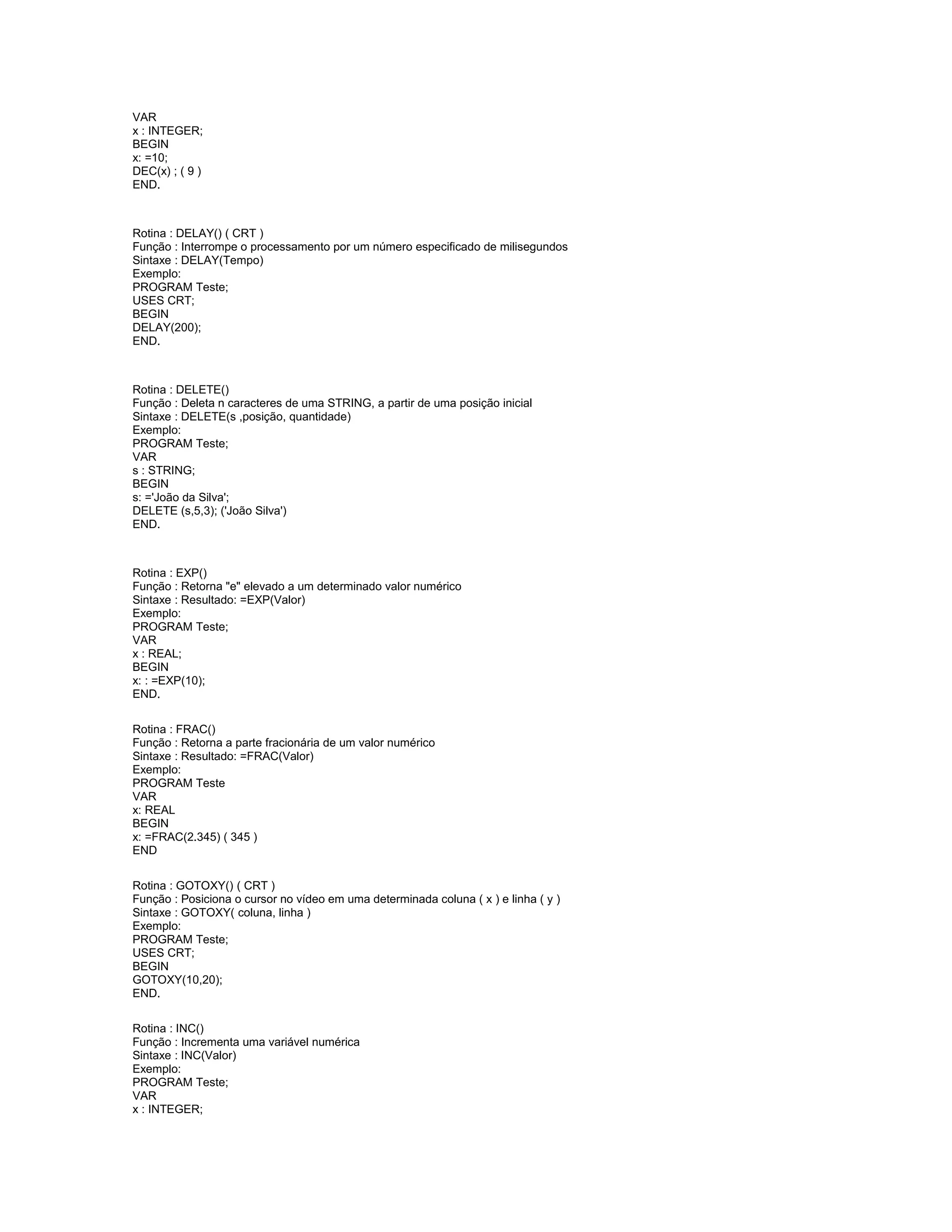VAR
x : INTEGER;
BEGIN
x: =10;
DEC(x) ; ( 9 )
END.
Rotina : DELAY() ( CRT )
Função : Interrompe o processamento por um número especificado de milisegundos
Sintaxe : DELAY(Tempo)
Exemplo:
PROGRAM Teste;
USES CRT;
BEGIN
DELAY(200);
END.
Rotina : DELETE()
Função : Deleta n caracteres de uma STRING, a partir de uma posição inicial
Sintaxe : DELETE(s ,posição, quantidade)
Exemplo:
PROGRAM Teste;
VAR
s : STRING;
BEGIN
s: ='João da Silva';
DELETE (s,5,3); ('João Silva')
END.
Rotina : EXP()
Função : Retorna "e" elevado a um determinado valor numérico
Sintaxe : Resultado: =EXP(Valor)
Exemplo:
PROGRAM Teste;
VAR
x : REAL;
BEGIN
x: : =EXP(10);
END.
Rotina : FRAC()
Função : Retorna a parte fracionária de um valor numérico
Sintaxe : Resultado: =FRAC(Valor)
Exemplo:
PROGRAM Teste
VAR
x: REAL
BEGIN
x: =FRAC(2.345) ( 345 )
END
Rotina : GOTOXY() ( CRT )
Função : Posiciona o cursor no vídeo em uma determinada coluna ( x ) e linha ( y )
Sintaxe : GOTOXY( coluna, linha )
Exemplo:
PROGRAM Teste;
USES CRT;
BEGIN
GOTOXY(10,20);
END.
Rotina : INC()
Função : Incrementa uma variável numérica
Sintaxe : INC(Valor)
Exemplo:
PROGRAM Teste;
VAR
x : INTEGER;
 