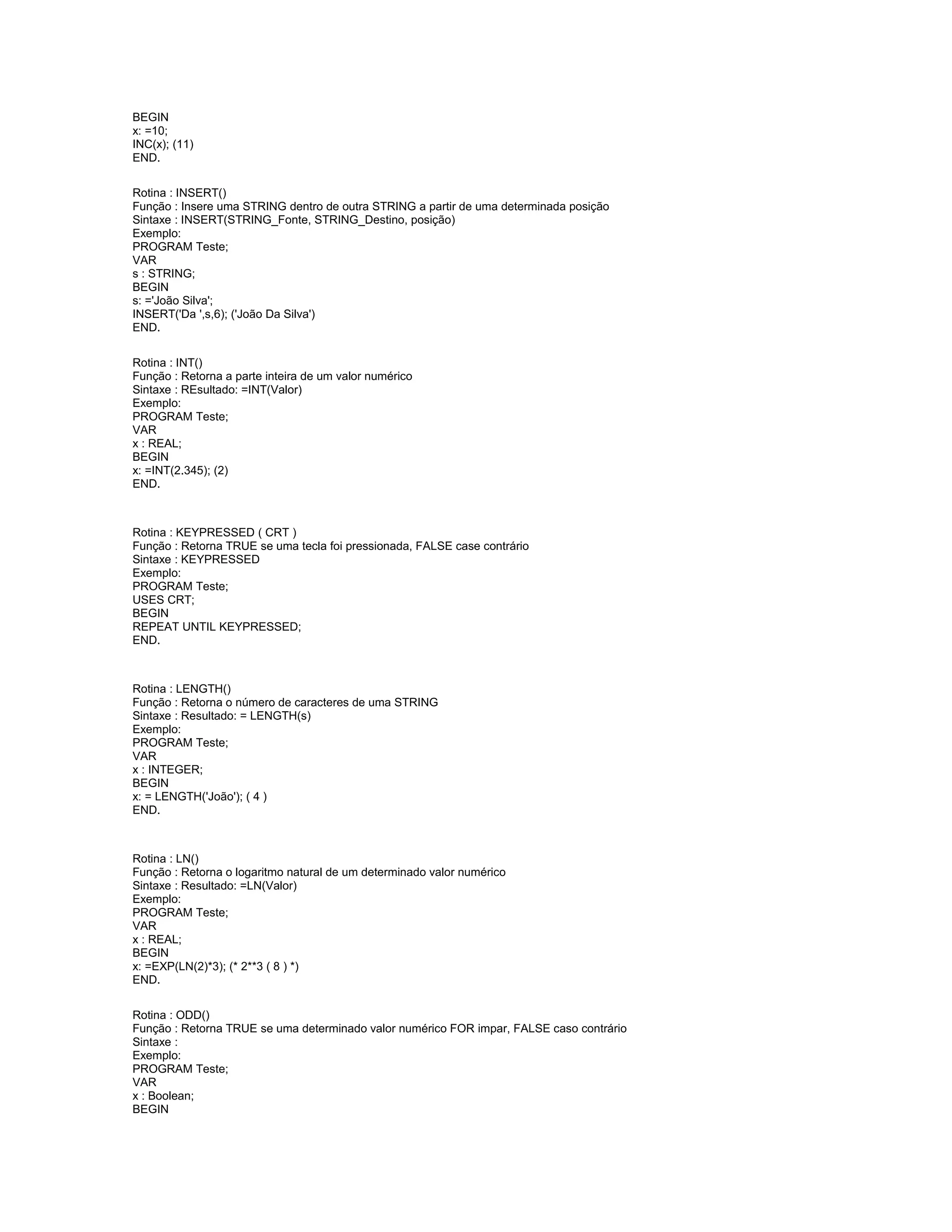 BEGIN
x: =10;
INC(x); (11)
END.
Rotina : INSERT()
Função : Insere uma STRING dentro de outra STRING a partir de uma determinada posição
Sintaxe : INSERT(STRING_Fonte, STRING_Destino, posição)
Exemplo:
PROGRAM Teste;
VAR
s : STRING;
BEGIN
s: ='João Silva';
INSERT('Da ',s,6); ('João Da Silva')
END.
Rotina : INT()
Função : Retorna a parte inteira de um valor numérico
Sintaxe : REsultado: =INT(Valor)
Exemplo:
PROGRAM Teste;
VAR
x : REAL;
BEGIN
x: =INT(2.345); (2)
END.
Rotina : KEYPRESSED ( CRT )
Função : Retorna TRUE se uma tecla foi pressionada, FALSE case contrário
Sintaxe : KEYPRESSED
Exemplo:
PROGRAM Teste;
USES CRT;
BEGIN
REPEAT UNTIL KEYPRESSED;
END.
Rotina : LENGTH()
Função : Retorna o número de caracteres de uma STRING
Sintaxe : Resultado: = LENGTH(s)
Exemplo:
PROGRAM Teste;
VAR
x : INTEGER;
BEGIN
x: = LENGTH('João'); ( 4 )
END.
Rotina : LN()
Função : Retorna o logaritmo natural de um determinado valor numérico
Sintaxe : Resultado: =LN(Valor)
Exemplo:
PROGRAM Teste;
VAR
x : REAL;
BEGIN
x: =EXP(LN(2)*3); (* 2**3 ( 8 ) *)
END.
Rotina : ODD()
Função : Retorna TRUE se uma determinado valor numérico FOR impar, FALSE caso contrário
Sintaxe :
Exemplo:
PROGRAM Teste;
VAR
x : Boolean;
BEGIN
 