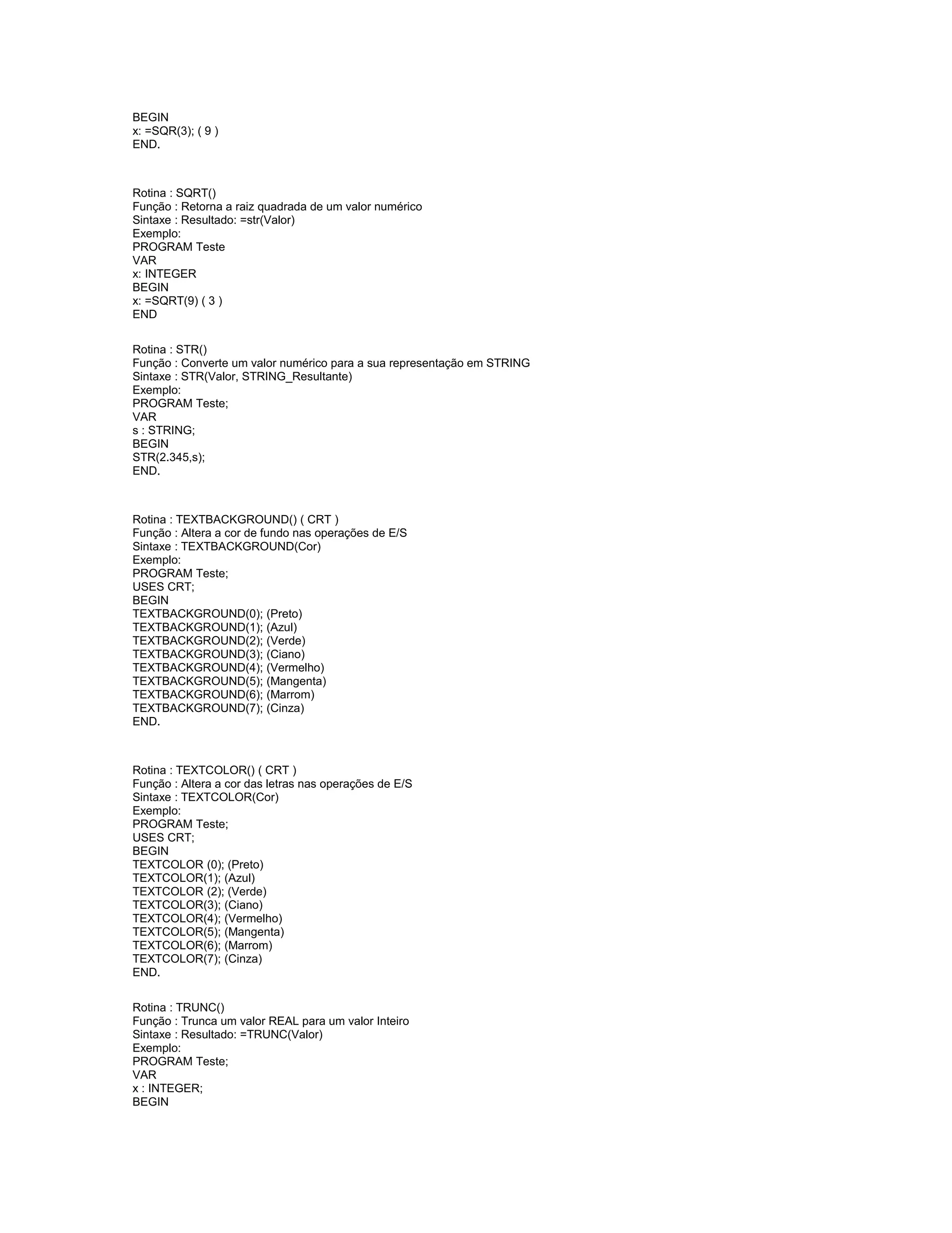 BEGIN
x: =SQR(3); ( 9 )
END.
Rotina : SQRT()
Função : Retorna a raiz quadrada de um valor numérico
Sintaxe : Resultado: =str(Valor)
Exemplo:
PROGRAM Teste
VAR
x: INTEGER
BEGIN
x: =SQRT(9) ( 3 )
END
Rotina : STR()
Função : Converte um valor numérico para a sua representação em STRING
Sintaxe : STR(Valor, STRING_Resultante)
Exemplo:
PROGRAM Teste;
VAR
s : STRING;
BEGIN
STR(2.345,s);
END.
Rotina : TEXTBACKGROUND() ( CRT )
Função : Altera a cor de fundo nas operações de E/S
Sintaxe : TEXTBACKGROUND(Cor)
Exemplo:
PROGRAM Teste;
USES CRT;
BEGIN
TEXTBACKGROUND(0); (Preto)
TEXTBACKGROUND(1); (Azul)
TEXTBACKGROUND(2); (Verde)
TEXTBACKGROUND(3); (Ciano)
TEXTBACKGROUND(4); (Vermelho)
TEXTBACKGROUND(5); (Mangenta)
TEXTBACKGROUND(6); (Marrom)
TEXTBACKGROUND(7); (Cinza)
END.
Rotina : TEXTCOLOR() ( CRT )
Função : Altera a cor das letras nas operações de E/S
Sintaxe : TEXTCOLOR(Cor)
Exemplo:
PROGRAM Teste;
USES CRT;
BEGIN
TEXTCOLOR (0); (Preto)
TEXTCOLOR(1); (Azul)
TEXTCOLOR (2); (Verde)
TEXTCOLOR(3); (Ciano)
TEXTCOLOR(4); (Vermelho)
TEXTCOLOR(5); (Mangenta)
TEXTCOLOR(6); (Marrom)
TEXTCOLOR(7); (Cinza)
END.
Rotina : TRUNC()
Função : Trunca um valor REAL para um valor Inteiro
Sintaxe : Resultado: =TRUNC(Valor)
Exemplo:
PROGRAM Teste;
VAR
x : INTEGER;
BEGIN
 