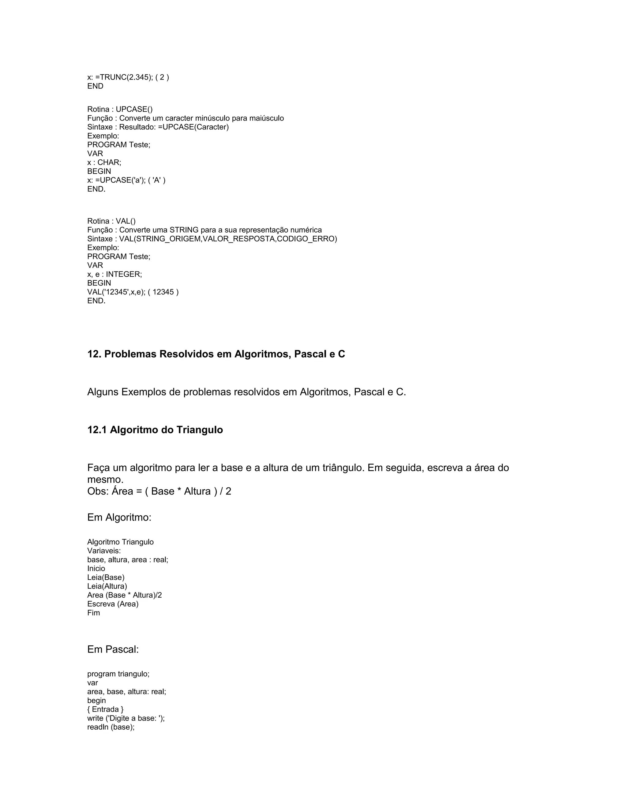 x: =TRUNC(2.345); ( 2 )
END
Rotina : UPCASE()
Função : Converte um caracter minúsculo para maiúsculo
Sintaxe : Resultado: =UPCASE(Caracter)
Exemplo:
PROGRAM Teste;
VAR
x : CHAR;
BEGIN
x: =UPCASE('a'); ( 'A' )
END.
Rotina : VAL()
Função : Converte uma STRING para a sua representação numérica
Sintaxe : VAL(STRING_ORIGEM,VALOR_RESPOSTA,CODIGO_ERRO)
Exemplo:
PROGRAM Teste;
VAR
x, e : INTEGER;
BEGIN
VAL('12345',x,e); ( 12345 )
END.
12. Problemas Resolvidos em Algoritmos, Pascal e C
Alguns Exemplos de problemas resolvidos em Algoritmos, Pascal e C.
12.1 Algoritmo do Triangulo
Faça um algoritmo para ler a base e a altura de um triângulo. Em seguida, escreva a área do
mesmo.
Obs: Área = ( Base * Altura ) / 2
Em Algoritmo:
Algoritmo Triangulo
Variaveis:
base, altura, area : real;
Inicio
Leia(Base)
Leia(Altura)
Area (Base * Altura)/2
Escreva (Area)
Fim
Em Pascal:
program triangulo;
var
area, base, altura: real;
begin
{ Entrada }
write ('Digite a base: ');
readln (base);
 