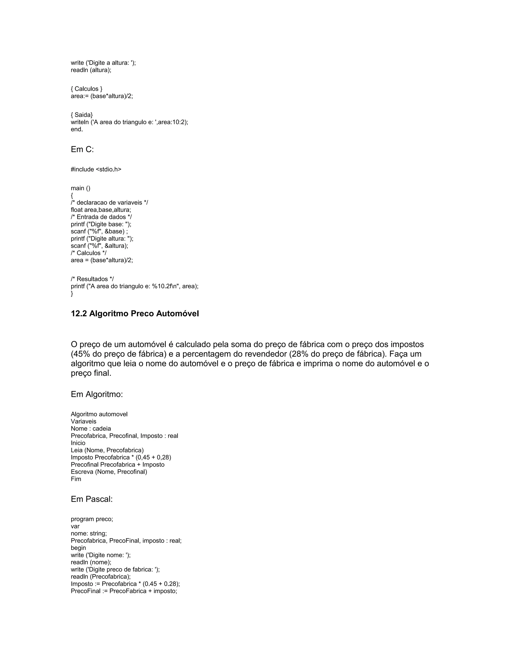 write ('Digite a altura: ');
readln (altura);
{ Calculos }
area:= (base*altura)/2;
{ Saida}
writeln ('A area do triangulo e: ',area:10:2);
end.
Em C:
#include <stdio.h>
main ()
{
/* declaracao de variaveis */
float area,base,altura;
/* Entrada de dados */
printf ("Digite base: ");
scanf ("%f", &base) ;
printf ("Digite altura: ");
scanf ("%f", &altura);
/* Calculos */
area = (base*altura)/2;
/* Resultados */
printf ("A area do triangulo e: %10.2fn", area);
}
12.2 Algoritmo Preco Automóvel
O preço de um automóvel é calculado pela soma do preço de fábrica com o preço dos impostos
(45% do preço de fábrica) e a percentagem do revendedor (28% do preço de fábrica). Faça um
algoritmo que leia o nome do automóvel e o preço de fábrica e imprima o nome do automóvel e o
preço final.
Em Algoritmo:
Algoritmo automovel
Variaveis
Nome : cadeia
Precofabrica, Precofinal, Imposto : real
Inicio
Leia (Nome, Precofabrica)
Imposto Precofabrica * (0,45 + 0,28)
Precofinal Precofabrica + Imposto
Escreva (Nome, Precofinal)
Fim
Em Pascal:
program preco;
var
nome: string;
Precofabrica, PrecoFinal, imposto : real;
begin
write ('Digite nome: ');
readln (nome);
write ('Digite preco de fabrica: ');
readln (Precofabrica);
Imposto := Precofabrica * (0.45 + 0.28);
PrecoFinal := PrecoFabrica + imposto;
 