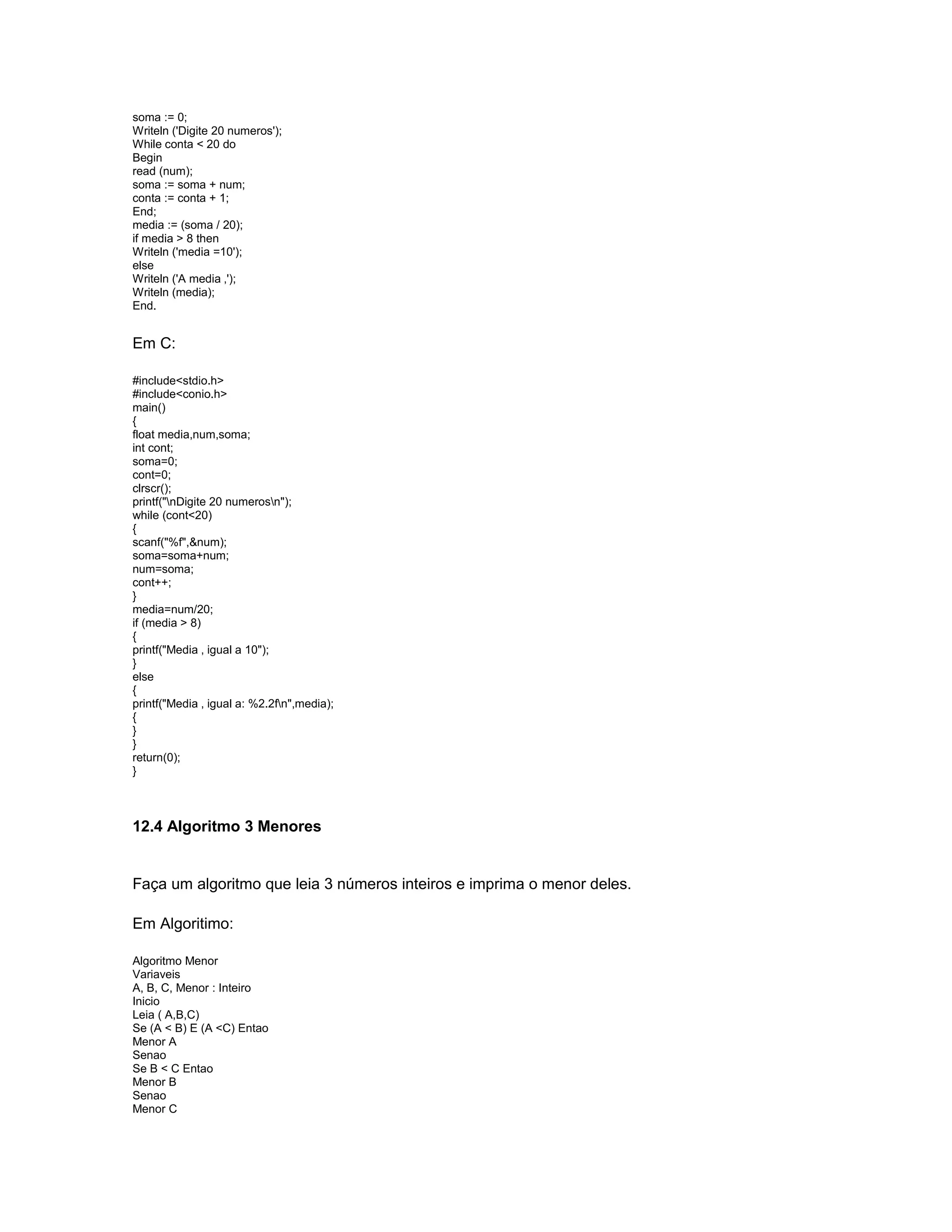 soma := 0;
Writeln ('Digite 20 numeros');
While conta < 20 do
Begin
read (num);
soma := soma + num;
conta := conta + 1;
End;
media := (soma / 20);
if media > 8 then
Writeln ('media =10');
else
Writeln ('A media ‚');
Writeln (media);
End.
Em C:
#include<stdio.h>
#include<conio.h>
main()
{
float media,num,soma;
int cont;
soma=0;
cont=0;
clrscr();
printf("nDigite 20 numerosn");
while (cont<20)
{
scanf("%f",&num);
soma=soma+num;
num=soma;
cont++;
}
media=num/20;
if (media > 8)
{
printf("Media ‚ igual a 10");
}
else
{
printf("Media ‚ igual a: %2.2fn",media);
{
}
}
return(0);
}
12.4 Algoritmo 3 Menores
Faça um algoritmo que leia 3 números inteiros e imprima o menor deles.
Em Algoritimo:
Algoritmo Menor
Variaveis
A, B, C, Menor : Inteiro
Inicio
Leia ( A,B,C)
Se (A < B) E (A <C) Entao
Menor A
Senao
Se B < C Entao
Menor B
Senao
Menor C
 