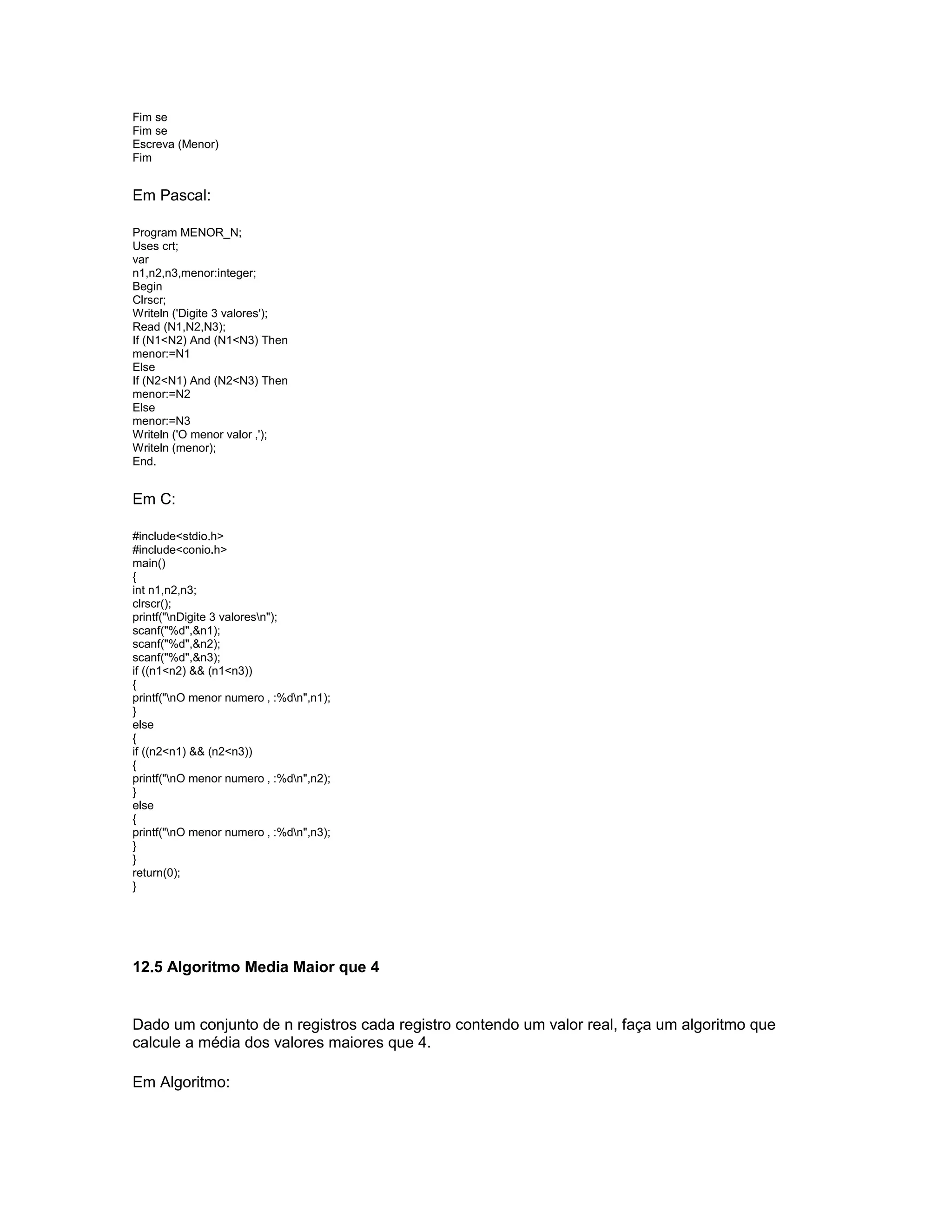 Fim se
Fim se
Escreva (Menor)
Fim
Em Pascal:
Program MENOR_N;
Uses crt;
var
n1,n2,n3,menor:integer;
Begin
Clrscr;
Writeln ('Digite 3 valores');
Read (N1,N2,N3);
If (N1<N2) And (N1<N3) Then
menor:=N1
Else
If (N2<N1) And (N2<N3) Then
menor:=N2
Else
menor:=N3
Writeln ('O menor valor ‚');
Writeln (menor);
End.
Em C:
#include<stdio.h>
#include<conio.h>
main()
{
int n1,n2,n3;
clrscr();
printf("nDigite 3 valoresn");
scanf("%d",&n1);
scanf("%d",&n2);
scanf("%d",&n3);
if ((n1<n2) && (n1<n3))
{
printf("nO menor numero ‚ :%dn",n1);
}
else
{
if ((n2<n1) && (n2<n3))
{
printf("nO menor numero ‚ :%dn",n2);
}
else
{
printf("nO menor numero ‚ :%dn",n3);
}
}
return(0);
}
12.5 Algoritmo Media Maior que 4
Dado um conjunto de n registros cada registro contendo um valor real, faça um algoritmo que
calcule a média dos valores maiores que 4.
Em Algoritmo:
 