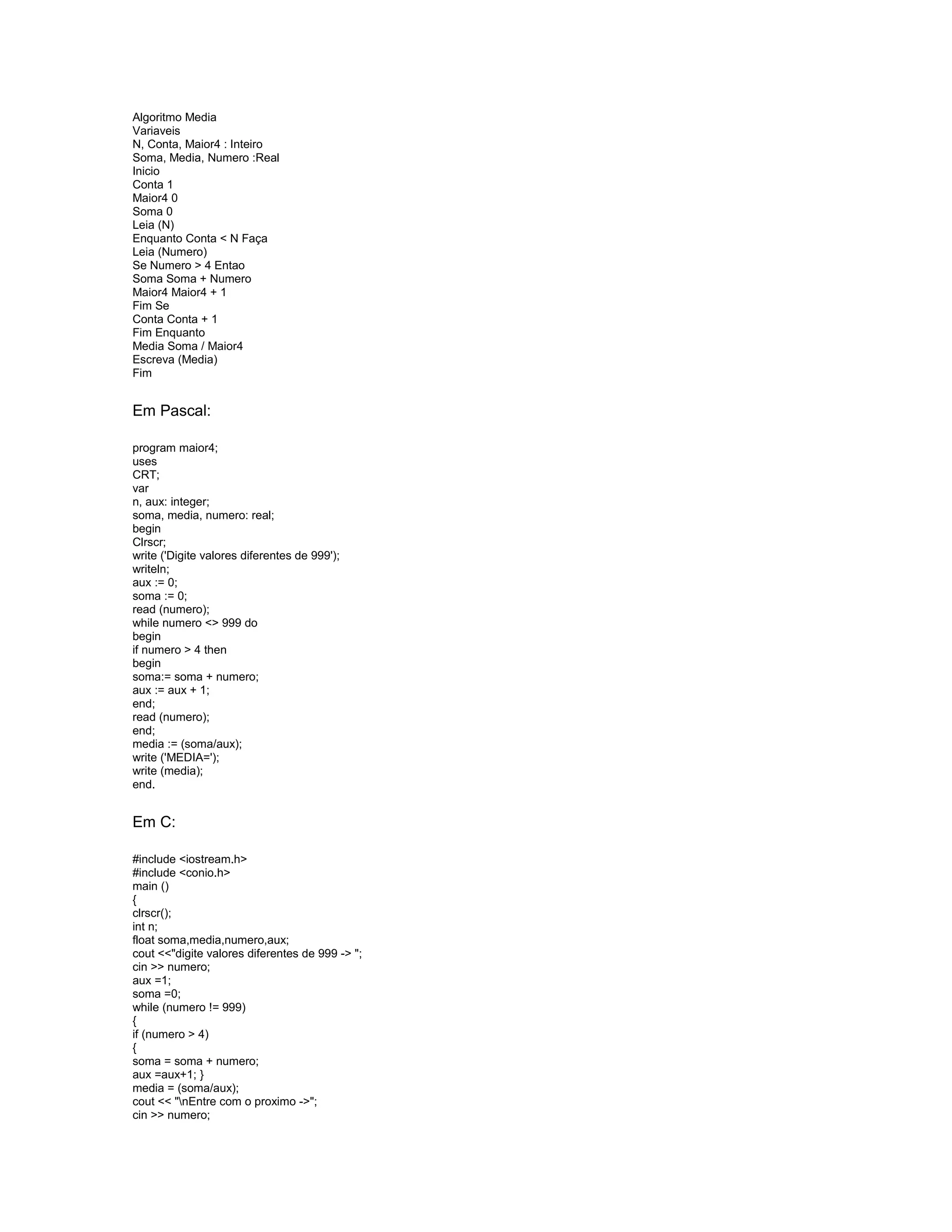 Algoritmo Media
Variaveis
N, Conta, Maior4 : Inteiro
Soma, Media, Numero :Real
Inicio
Conta 1
Maior4 0
Soma 0
Leia (N)
Enquanto Conta < N Faça
Leia (Numero)
Se Numero > 4 Entao
Soma Soma + Numero
Maior4 Maior4 + 1
Fim Se
Conta Conta + 1
Fim Enquanto
Media Soma / Maior4
Escreva (Media)
Fim
Em Pascal:
program maior4;
uses
CRT;
var
n, aux: integer;
soma, media, numero: real;
begin
Clrscr;
write ('Digite valores diferentes de 999');
writeln;
aux := 0;
soma := 0;
read (numero);
while numero <> 999 do
begin
if numero > 4 then
begin
soma:= soma + numero;
aux := aux + 1;
end;
read (numero);
end;
media := (soma/aux);
write ('MEDIA=');
write (media);
end.
Em C:
#include <iostream.h>
#include <conio.h>
main ()
{
clrscr();
int n;
float soma,media,numero,aux;
cout <<"digite valores diferentes de 999 -> ";
cin >> numero;
aux =1;
soma =0;
while (numero != 999)
{
if (numero > 4)
{
soma = soma + numero;
aux =aux+1; }
media = (soma/aux);
cout << "nEntre com o proximo ->";
cin >> numero;
 