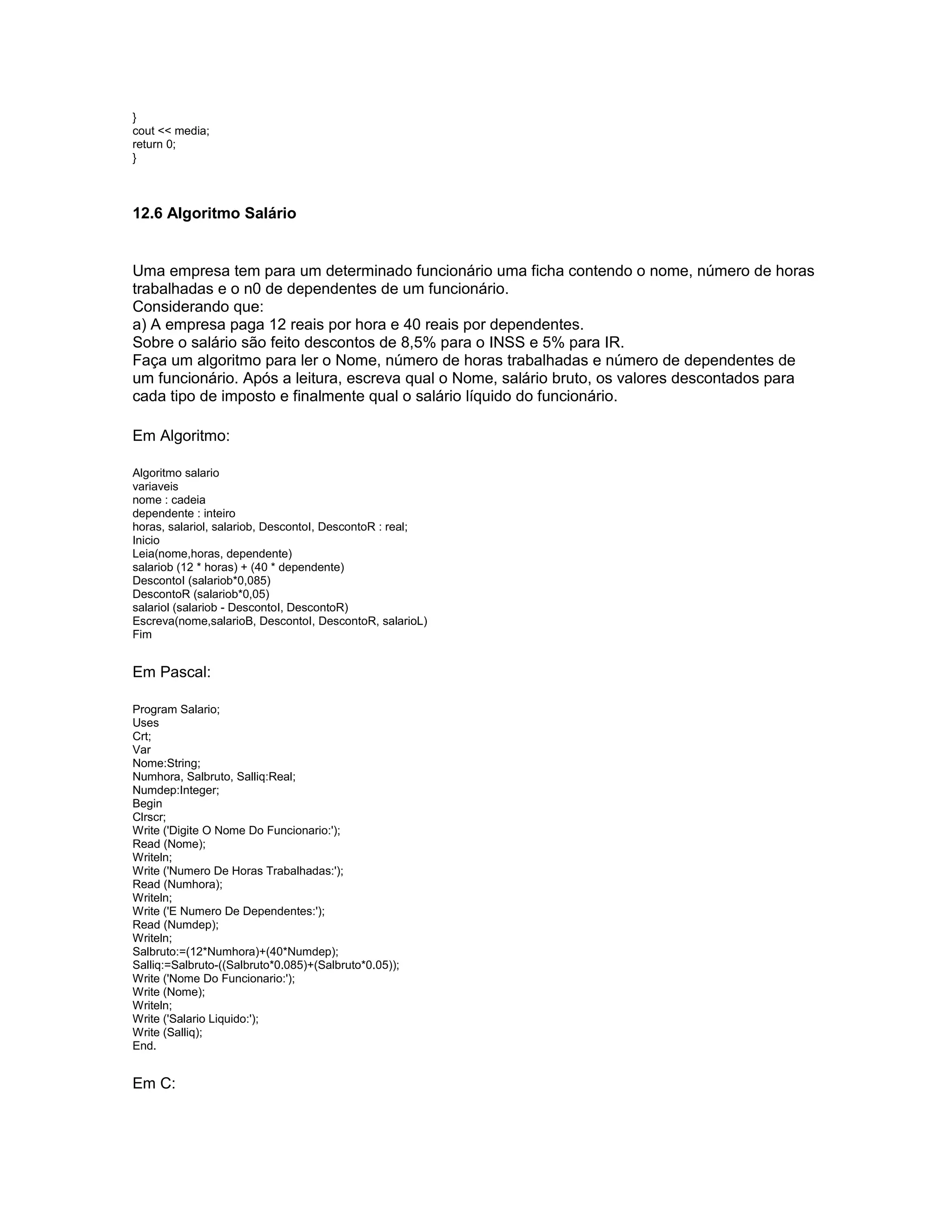 }
cout << media;
return 0;
}
12.6 Algoritmo Salário
Uma empresa tem para um determinado funcionário uma ficha contendo o nome, número de horas
trabalhadas e o n0 de dependentes de um funcionário.
Considerando que:
a) A empresa paga 12 reais por hora e 40 reais por dependentes.
Sobre o salário são feito descontos de 8,5% para o INSS e 5% para IR.
Faça um algoritmo para ler o Nome, número de horas trabalhadas e número de dependentes de
um funcionário. Após a leitura, escreva qual o Nome, salário bruto, os valores descontados para
cada tipo de imposto e finalmente qual o salário líquido do funcionário.
Em Algoritmo:
Algoritmo salario
variaveis
nome : cadeia
dependente : inteiro
horas, salariol, salariob, DescontoI, DescontoR : real;
Inicio
Leia(nome,horas, dependente)
salariob (12 * horas) + (40 * dependente)
DescontoI (salariob*0,085)
DescontoR (salariob*0,05)
salariol (salariob - DescontoI, DescontoR)
Escreva(nome,salarioB, DescontoI, DescontoR, salarioL)
Fim
Em Pascal:
Program Salario;
Uses
Crt;
Var
Nome:String;
Numhora, Salbruto, Salliq:Real;
Numdep:Integer;
Begin
Clrscr;
Write ('Digite O Nome Do Funcionario:');
Read (Nome);
Writeln;
Write ('Numero De Horas Trabalhadas:');
Read (Numhora);
Writeln;
Write ('E Numero De Dependentes:');
Read (Numdep);
Writeln;
Salbruto:=(12*Numhora)+(40*Numdep);
Salliq:=Salbruto-((Salbruto*0.085)+(Salbruto*0.05));
Write ('Nome Do Funcionario:');
Write (Nome);
Writeln;
Write ('Salario Liquido:');
Write (Salliq);
End.
Em C:
 