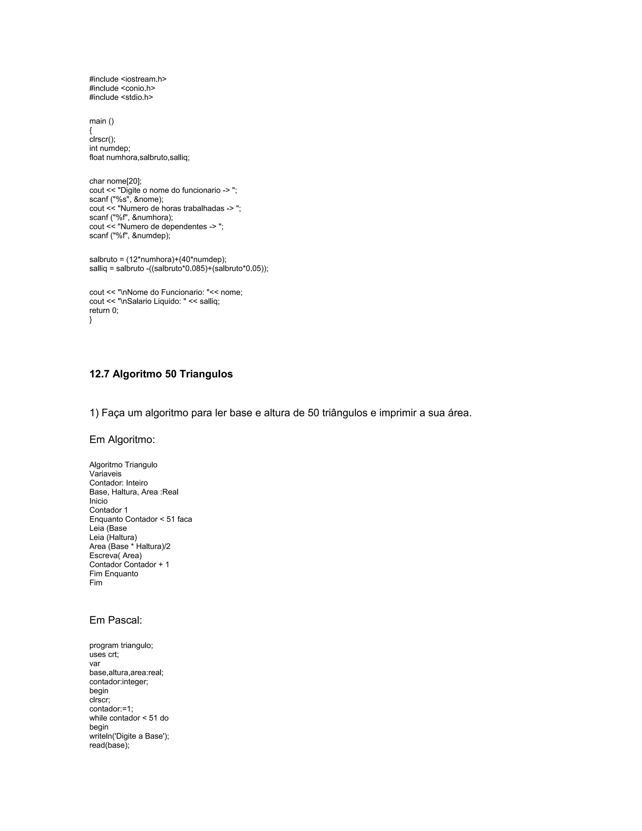 #include <iostream.h>
#include <conio.h>
#include <stdio.h>
main ()
{
clrscr();
int numdep;
float numhora,salbruto,salliq;
char nome[20];
cout << "Digite o nome do funcionario -> ";
scanf ("%s", &nome);
cout << "Numero de horas trabalhadas -> ";
scanf ("%f", &numhora);
cout << "Numero de dependentes -> ";
scanf ("%f", &numdep);
salbruto = (12*numhora)+(40*numdep);
salliq = salbruto -((salbruto*0.085)+(salbruto*0.05));
cout << "nNome do Funcionario: "<< nome;
cout << "nSalario Liquido: " << salliq;
return 0;
}
12.7 Algoritmo 50 Triangulos
1) Faça um algoritmo para ler base e altura de 50 triângulos e imprimir a sua área.
Em Algoritmo:
Algoritmo Triangulo
Variaveis
Contador: Inteiro
Base, Haltura, Area :Real
Inicio
Contador 1
Enquanto Contador < 51 faca
Leia (Base
Leia (Haltura)
Area (Base * Haltura)/2
Escreva( Area)
Contador Contador + 1
Fim Enquanto
Fim
Em Pascal:
program triangulo;
uses crt;
var
base,altura,area:real;
contador:integer;
begin
clrscr;
contador:=1;
while contador < 51 do
begin
writeln('Digite a Base');
read(base);
 