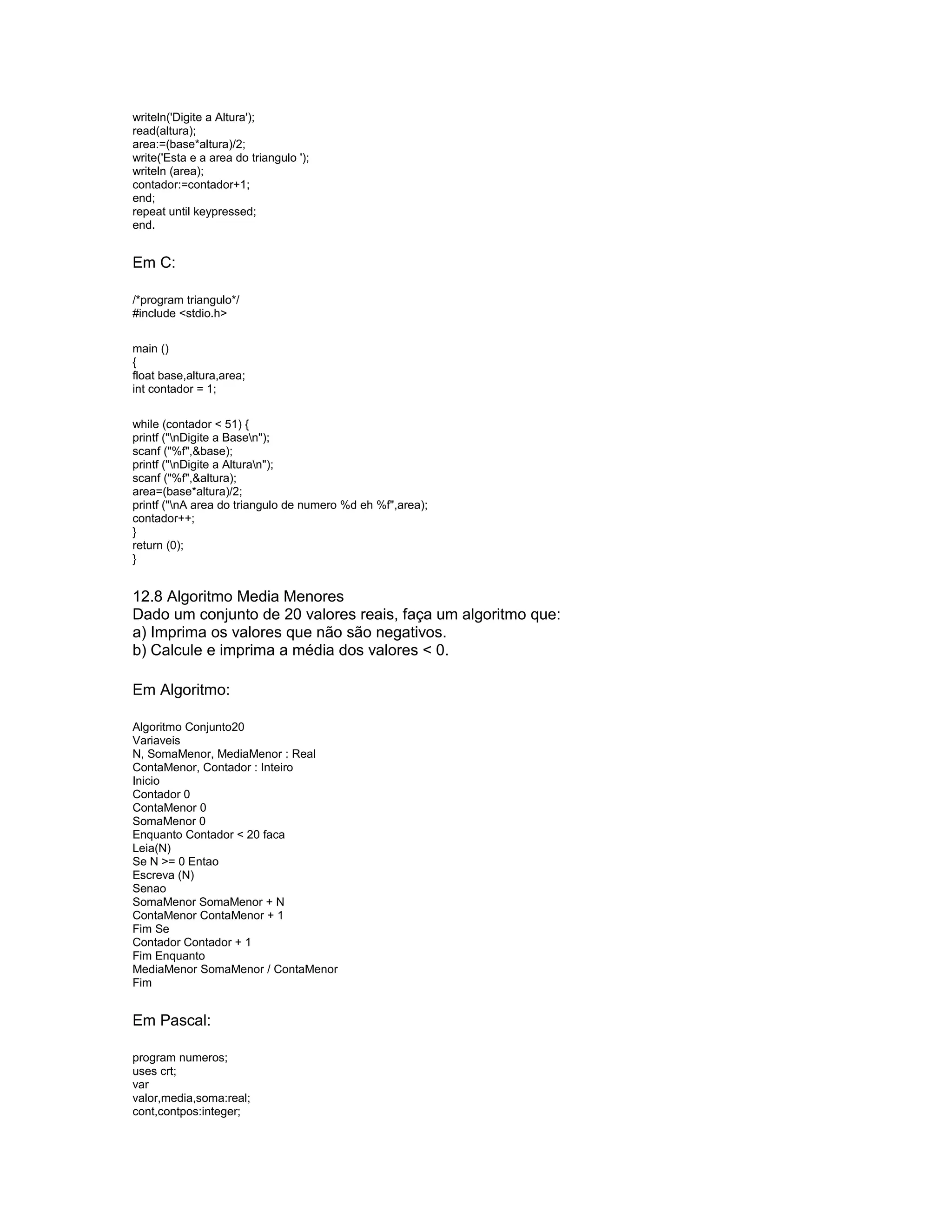 writeln('Digite a Altura');
read(altura);
area:=(base*altura)/2;
write('Esta e a area do triangulo ');
writeln (area);
contador:=contador+1;
end;
repeat until keypressed;
end.
Em C:
/*program triangulo*/
#include <stdio.h>
main ()
{
float base,altura,area;
int contador = 1;
while (contador < 51) {
printf ("nDigite a Basen");
scanf ("%f",&base);
printf ("nDigite a Alturan");
scanf ("%f",&altura);
area=(base*altura)/2;
printf ("nA area do triangulo de numero %d eh %f",area);
contador++;
}
return (0);
}
12.8 Algoritmo Media Menores
Dado um conjunto de 20 valores reais, faça um algoritmo que:
a) Imprima os valores que não são negativos.
b) Calcule e imprima a média dos valores < 0.
Em Algoritmo:
Algoritmo Conjunto20
Variaveis
N, SomaMenor, MediaMenor : Real
ContaMenor, Contador : Inteiro
Inicio
Contador 0
ContaMenor 0
SomaMenor 0
Enquanto Contador < 20 faca
Leia(N)
Se N >= 0 Entao
Escreva (N)
Senao
SomaMenor SomaMenor + N
ContaMenor ContaMenor + 1
Fim Se
Contador Contador + 1
Fim Enquanto
MediaMenor SomaMenor / ContaMenor
Fim
Em Pascal:
program numeros;
uses crt;
var
valor,media,soma:real;
cont,contpos:integer;
 