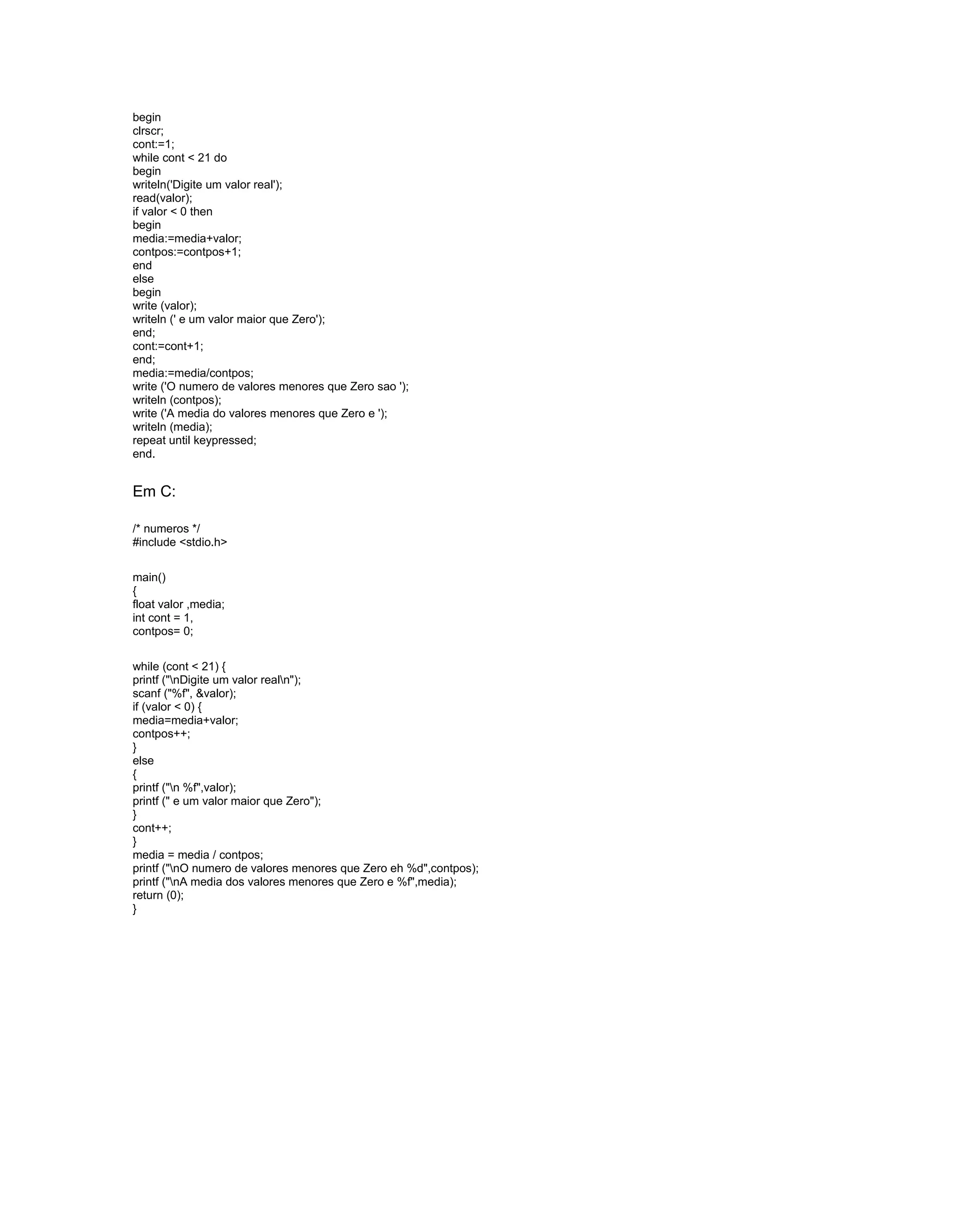 begin
clrscr;
cont:=1;
while cont < 21 do
begin
writeln('Digite um valor real');
read(valor);
if valor < 0 then
begin
media:=media+valor;
contpos:=contpos+1;
end
else
begin
write (valor);
writeln (' e um valor maior que Zero');
end;
cont:=cont+1;
end;
media:=media/contpos;
write ('O numero de valores menores que Zero sao ');
writeln (contpos);
write ('A media do valores menores que Zero e ');
writeln (media);
repeat until keypressed;
end.
Em C:
/* numeros */
#include <stdio.h>
main()
{
float valor ,media;
int cont = 1,
contpos= 0;
while (cont < 21) {
printf ("nDigite um valor realn");
scanf ("%f", &valor);
if (valor < 0) {
media=media+valor;
contpos++;
}
else
{
printf ("n %f",valor);
printf (" e um valor maior que Zero");
}
cont++;
}
media = media / contpos;
printf ("nO numero de valores menores que Zero eh %d",contpos);
printf ("nA media dos valores menores que Zero e %f",media);
return (0);
}
 