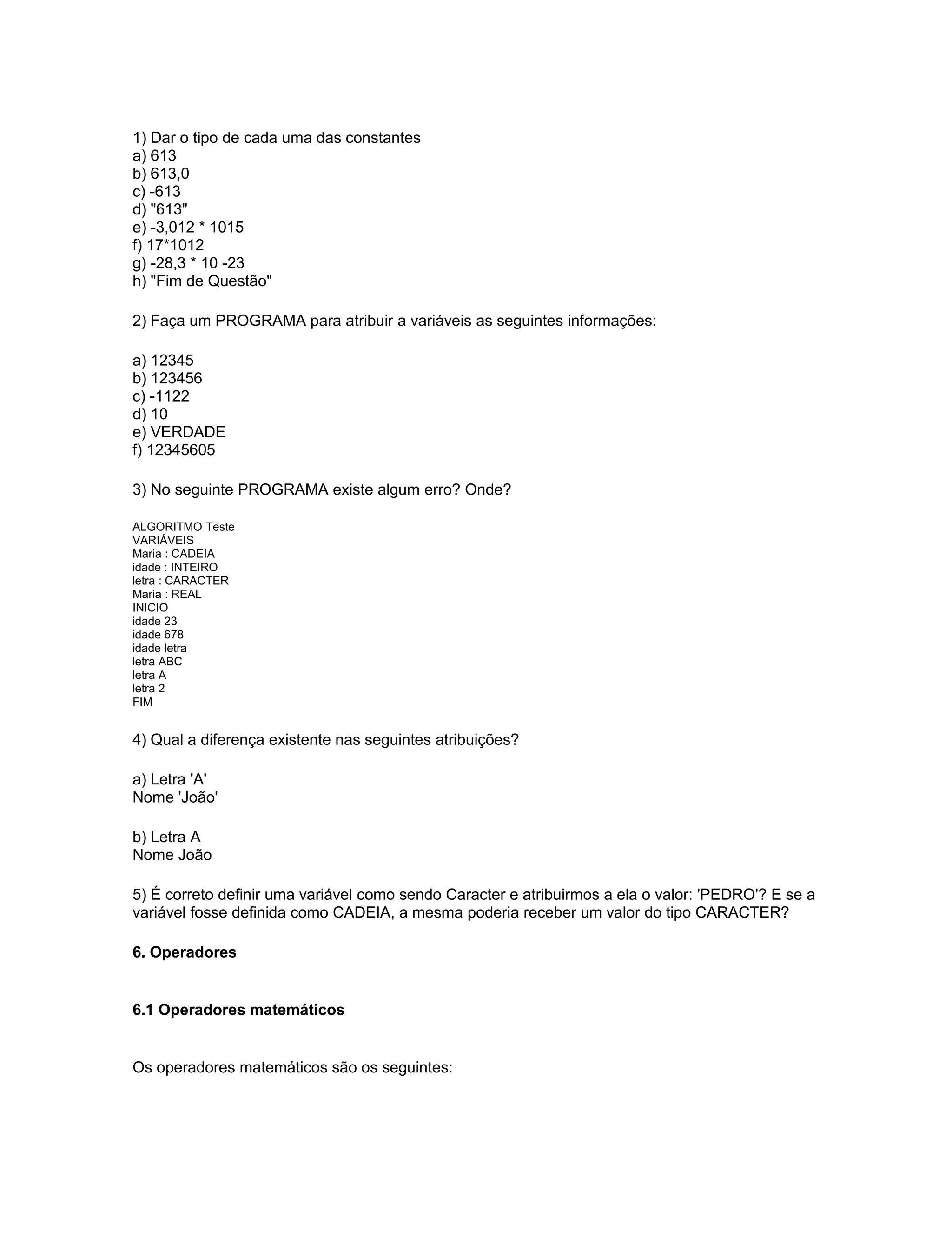 1) Dar o tipo de cada uma das constantes
a) 613
b) 613,0
c) -613
d) "613"
e) -3,012 * 1015
f) 17*1012
g) -28,3 * 10 -23
h) "Fim de Questão"
2) Faça um PROGRAMA para atribuir a variáveis as seguintes informações:
a) 12345
b) 123456
c) -1122
d) 10
e) VERDADE
f) 12345605
3) No seguinte PROGRAMA existe algum erro? Onde?
ALGORITMO Teste
VARIÁVEIS
Maria : CADEIA
idade : INTEIRO
letra : CARACTER
Maria : REAL
INICIO
idade 23
idade 678
idade letra
letra ABC
letra A
letra 2
FIM
4) Qual a diferença existente nas seguintes atribuições?
a) Letra 'A'
Nome 'João'
b) Letra A
Nome João
5) É correto definir uma variável como sendo Caracter e atribuirmos a ela o valor: 'PEDRO'? E se a
variável fosse definida como CADEIA, a mesma poderia receber um valor do tipo CARACTER?
6. Operadores
6.1 Operadores matemáticos
Os operadores matemáticos são os seguintes:
 
