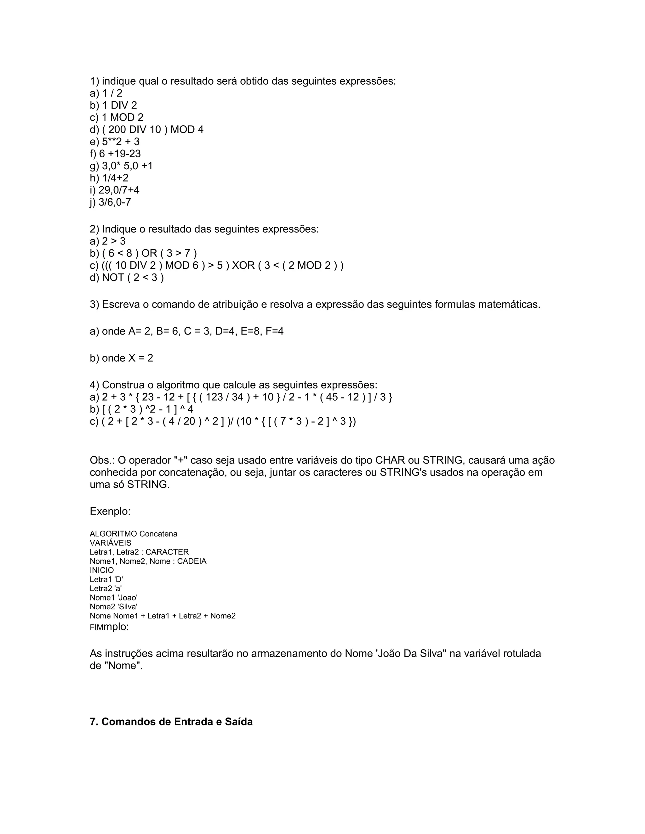 1) indique qual o resultado será obtido das seguintes expressões:
a) 1 / 2
b) 1 DIV 2
c) 1 MOD 2
d) ( 200 DIV 10 ) MOD 4
e) 5**2 + 3
f) 6 +19-23
g) 3,0* 5,0 +1
h) 1/4+2
i) 29,0/7+4
j) 3/6,0-7
2) Indique o resultado das seguintes expressões:
a) 2 > 3
b) ( 6 < 8 ) OR ( 3 > 7 )
c) ((( 10 DIV 2 ) MOD 6 ) > 5 ) XOR ( 3 < ( 2 MOD 2 ) )
d) NOT ( 2 < 3 )
3) Escreva o comando de atribuição e resolva a expressão das seguintes formulas matemáticas.
a) onde A= 2, B= 6, C = 3, D=4, E=8, F=4
b) onde X = 2
4) Construa o algoritmo que calcule as seguintes expressões:
a) 2 + 3 * { 23 - 12 + [ { ( 123 / 34 ) + 10 } / 2 - 1 * ( 45 - 12 ) ] / 3 }
b) [ ( 2 * 3 ) ^2 - 1 ] ^ 4
c) ( 2 + [ 2 * 3 - ( 4 / 20 ) ^ 2 ] )/ (10 * { [ ( 7 * 3 ) - 2 ] ^ 3 })
Obs.: O operador "+" caso seja usado entre variáveis do tipo CHAR ou STRING, causará uma ação
conhecida por concatenação, ou seja, juntar os caracteres ou STRING's usados na operação em
uma só STRING.
Exenplo:
ALGORITMO Concatena
VARIÁVEIS
Letra1, Letra2 : CARACTER
Nome1, Nome2, Nome : CADEIA
INICIO
Letra1 'D'
Letra2 'a'
Nome1 'Joao'
Nome2 'Silva'
Nome Nome1 + Letra1 + Letra2 + Nome2
FIMmplo:
As instruções acima resultarão no armazenamento do Nome 'João Da Silva" na variável rotulada
de "Nome".
7. Comandos de Entrada e Saída
 