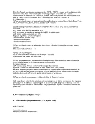 Obs.: Em Pascal, quando usamos os comandos READ e WRITE, o cursor continuará posicionado
na mesma linha. Para evitar tal situação, devemos pular para nova linha. Isto é obtido
acrescentando as letras LN ( de LINE NEW, ou seja, linha nova ) no final dos comandos READ e
WRITE. Desta forma os comandos terão a seguinte grafia: READLN e WRITELN.
7.1.1 Exercícios 2:
1) Faça um algoritmo para ler as seguintes informações de uma pessoa: Nome, Idade, Sexo, Peso,
Altura, Profissão, Rua, Bairro, Cidade, Estado, CEP, Telefone.
2) Dado as seguintes informações de um funcionário: Nome, idade cargo e o seu salário bruto
considere:
a) O salário bruto teve um reajuste de 38%.
b) O funcionário receberá uma gratificação de 20% do salário bruto.
c) O Salário total é descontado em 15%
Faça um algoritmo e um algoritmo para:
· Imprimir Nome, idade e cargo.
· Imprimir o salário bruto.
· Imprimir o salário líquido.
3) Faça um algoritmo para ler a base e a altura de um triângulo. Em seguida, escreva a área do
mesmo.
Obs.: Área = ( Base * Altura ) / 2
4) Faça um algoritmo para:
a) Ler uma CADEIA em forma de data. Exemplo : '26/09/95'
b) escrever o dia , mês e ano desta data.
5) Uma empresa tem para um determinado funcionário uma ficha contendo o nome, número de
horas trabalhadas e o n0 de dependentes de um funcionário.
Considerando que:
a) A empresa paga 12 reais por hora e 40 reais por dependentes.
b) Sobre o salário são feito descontos de 8,5% para o INSS e 5% para IR.
Faça um algoritmo para ler o Nome, número de horas trabalhadas e número de dependentes de
um funcionário. Após a leitura, escreva qual o Nome, salário bruto, os valores descontados para
cada tipo de imposto e finalmente qual o salário líquido do funcionário.
6) Faça um algoritmo que calcule a média aritmética de 4 valores inteiros.
7) O preço de um automóvel é calculado pela soma do preço de fábrica com o preço dos impostos
(45% do preço de fábrica) e a percentagem do revendedor (28% do preço de fábrica). Faça um
algoritmo que leia o nome do automóvel e o preço de fábrica e imprima o nome do automóvel e o
preço final.
8. Processos de Repetição e Seleção
8.1 Estrutura de Repetição ENQUANTO-FAÇA (WHILE DO)
a) ALGORITMO
ALGORITMO ExEnquanto
ENQUANTO <Condição for verdadeira> FAÇA
 