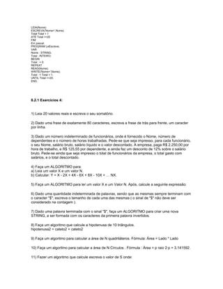 LEIA(Nome)
ESCREVA('Nome=',Nome)
Total Total + 1
ATÉ Total >=20
FIM
Em pascal:
PROGRAM LeEscreve;
VAR
Nome : STRING;
Total : INTEIRO;
BEGIN
Total : = 0;
REPEAT
READ(Nome);
WRITE('Nome=',Nome);
Total : = Total + 1;
UNTIL Total >=20;
END.
8.2.1 Exercícios 4:
1) Leia 20 valores reais e escreva o seu somatório.
2) Dado uma frase de exatamente 80 caracteres, escreva a frase de trás para frente, um caracter
por linha.
3) Dado um número indeterminado de funcionários, onde é fornecido o Nome, número de
dependentes e o número de horas trabalhadas. Pede-se que seja impresso, para cada funcionário,
o seu Nome, salário bruto, salário líquido e o valor descontado. A empresa, paga R$ 2.250,00 por
hora de trabalho, e R$ 125,55 por dependente, e ainda faz um desconto de 12% sobre o salário
bruto. Pede-se ainda que seja impresso o total de funcionários da empresa, o total gasto com
salários, e o total descontado.
4) Faça um ALGORITMO para:
a) Leia um valor X e um valor N.
b) Calcular: Y = X - 2X + 4X - 6X + 8X - 10X + … NX.
5) Faça um ALGORITMO para ler um valor X e um Valor N. Após, calcule a seguinte expressão:
6) Dado uma quantidade indeterminada de palavras, sendo que as mesmas sempre terminam com
o caracter "$", escreva o tamanho de cada uma das mesmas ( o sinal de "$" não deve ser
considerado na contagem ).
7) Dado uma palavra terminada com o sinal "$", faça um ALGORITMO para criar uma nova
STRING, a ser formada com os caracteres da primeira palavra invertidos.
8) Faça um algoritmo que calcule a hipotenusa de 10 triângulos.
hipotenusa2 = cateto2 + cateto2
9) Faça um algoritmo para calcular a área de N quadriláteros. Fórmula: Área = Lado * Lado
10) Faça um algoritmo para calcular a área de N Círculos . Fórmula : Área = p raio 2 p = 3,141592.
11) Fazer um algoritmo que calcule escreva o valor de S onde:
 