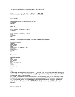 12) Fazer um algoritmo que calcule escreva o valor de S onde:
8.3 Estrutura de repetição PARA-FAÇA (FOR ... TO... DO)
ALGORITMO
PARA <Variável> DE <INICIO> Até <FIM>, PASSO <N> FAÇA
<Comandos>
FIMPARA
PASCAL
a) FOR <Variável > : = <INICIO> TO <FIM> DO
<Comando>;
b) FOR <Variável > : = <INICIO> TO <FIM> DO
BEGIN
<Comando>;
END;
Exemplo: Faça um algoritmo para ler e escrever o Nome de 20 pessoas.
ALGORITMO LeEscreve
VARIÁVEIS
Nome : CADEIA
Cont : INTEIRO
INICIO
PARA Cont DE 1 ATE 20, PASSO 1, FACA
LEIA(Nome)
ESCREVA(Nome)
FIMPARA
FIM
Em pascal:
PROGRAM LeEscreve;
VAR
Nome : STRING;
Cont : INTEIRO;
BEGIN
FOR Cont : = 1 TO 20 DO
BEGIN
READ(Nome);
WRITE(Nome);
END;
END.
Obs.:
a) A variável de controle, no Exemplo acima é a variável "Cont", é automaticamente incrementada
em um unidade, a partir do valor inicial ( 1 pelo Exemplo acima ), até que seja ultrapassado o limite
final definido ( 20 no Exemplo acima ).
B) Quando existe a necessidade de interromper o processamento antes de ser alcançado o limite
final definido para a estrutura, não deverá ser usado a estrutura PARA-FAÇA, pela simples razão
que a variável de controle não deve ser alterada propositadamente pelo usuário. A alteração do
conteúdo das variáveis de controle do PARA-FAÇA são de inteira responsabilidade da própria
estrutura.
8.3.1 Exercícios 5:
 