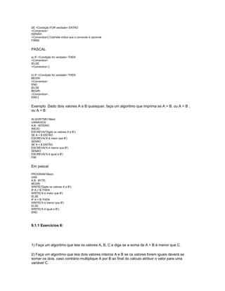 SE <Condição FOR verdade> ENTÃO
<Comandos>
[SENÃO
<Comandos>] Colchete indica que o comando é opcional
FIMSE
PASCAL
a) IF <Condição for verdade> THEN
<Comandos>
[ELSE
<Comandos>;]
b) IF <Condição for verdade> THEN
BEGIN
<Comandos>
END
[ELSE
BEGIN
<Comandos>;
END;]
Exemplo: Dado dois valores A e B quaisquer, faça um algoritmo que imprima se A > B, ou A < B ,
ou A = B
ALGORITMO Maior
VARIÁVEIS
A,B : INTEIRO
INICIO
ESCREVA('Digite os valores A e B');
SE A > B ENTÃO
ESCREVA('A é maior que B')
SENÃO
SE A < B ENTÃO
ESCREVA('A é menor que B')
SENÃO
ESCREVA('A é igual a B')
FIM
Em pascal
PROGRAM Maior;
VAR
A,B : BYTE;
BEGIN
WRITE('Digite os valores A e B');
IF A > B THEN
WRITE('A é maior que B')
ELSE
IF A < B THEN
WRITE('A é menor que B')
ELSE
WRITE('A é igual a B');
END.
9.1.1 Exercícios 6:
1) Faça um algoritmo que leia os valores A, B, C e diga se a soma de A + B é menor que C.
2) Faça um algoritmo que leia dois valores inteiros A e B se os valores forem iguais deverá se
somar os dois, caso contrário multiplique A por B ao final do calculo atribuir o valor para uma
variável C.
 
