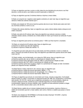 3) Faça um algoritmo que leia o nome e a três notas de uma disciplina de uma aluno e ao final
escreva o nome do aluno, sua média e se ele foi aprovado a média é 8.
4) Faça um algoritmo que leia 3 números inteiros e imprima o menor deles.
5) Dado um conjunto de n registros cada registro contendo um valor real, faça um algoritmo que
calcule a média dos valores maiores que 4.
6) Dado uma relação de 100 carros imprima quantos são da cor azul. Sendo para cada carro tem-
se uma ficha contento o nome e a cor.
7) Dados três valores distintos, fazer um algoritmo que, após a leitura destes dados coloque-os em
ordem crescente.
8) Dado uma série de 20 valores reais, faça uma algoritmo que calcule e escreva a média
aritmética destes valores, entretanto se a média obtida for maior que 8 deverá ser atribuída 10 para
a média.
9) Faça um algoritmo para somar os números pares < 1000 e ao final imprimir o resultado.
10) Dado um conjunto de 20 valores reais, faça um algoritmo que:
a) Imprima os valores que não são negativos.
b) Calcule e imprima a média dos valores < 0.
11) Suponha que para cada aluno de sua sala exista uma ficha contendo o nome e a idade do
aluno. Supondo que exista 50 alunos, faça uma algoritmo que determine quantos alunos tem idade
maior que 30.
12) Dado modelo, ano de fabricação, cor e placa de 1000 carros, faça um algoritmo que:
a) Imprima quantos são, da cor verde e o percentual em relação ao total.
b) Imprima quantos foram fabricados antes de 1990 e o percentual em relação ao total.
c) Imprima quantos são FIAT UNO e o percentual em relação ao total.
d) Imprima quantos carros tem na placa o digito 5 e o percentual em relação ao total. Considere
placas com seguinte formato "AANNNN".
13) Dado Nome e notas ( total de 6 ) de n alunos, faça um algoritmo que:
a) Imprima Nome e média dos alunos aprovados. Média > = 7.0.
b) Imprima Nome e média dos alunos em recuperação. 5.0 >= Média <7.0.
c) Imprima Nome e média dos alunos reprovados. Média <5.0.
14) Faça um algoritmo que simule um cronometro com horas, minutos e segundos. A simulação
deverá mostrar no vídeo o cronometro no seguinte formato HH: MM: SS. Inicialmente o cronometro
será zerado ( 00: 00: 00 ), sendo que os segundos começarão a ser incrementados, depois os
minutos e depois as horas. Lembre-se que a cada 60 segundos os minutos deverão ser
incrementados, depois os minutos voltarão a zero. Quando as horas estiverem prestes a chegar
em 25, o cronometro deverá voltar a zero ( 00: 00: 00 ).
15) Dado Nome e salário de um número indeterminado de funcionários, imprima o Nome e o
salário de funcionário que tem o maior salário, bem como o Nome e o salário que possui o menor
salário.
16) Dado uma relação de 100 STRING's no formato de data ( Exemplo '10/12/95' ), imprima
aquelas que correspondem ao mês '09'.
 