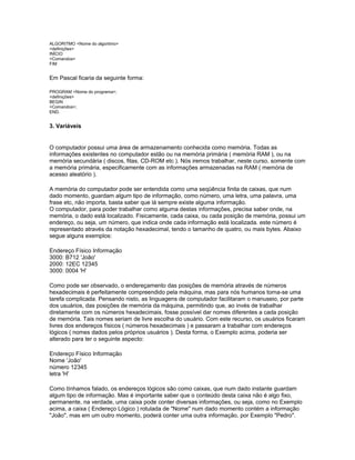 ALGORITMO <Nome do algoritmo>
<definições>
INÍCIO
<Comandos>
FIM
Em Pascal ficaria da seguinte forma:
PROGRAM <Nome do programa>;
<definições>
BEGIN
<Comandos>;
END.
3. Variáveis
O computador possui uma área de armazenamento conhecida como memória. Todas as
informações existentes no computador estão ou na memória primária ( memória RAM ), ou na
memória secundária ( discos, fitas, CD-ROM etc ). Nós iremos trabalhar, neste curso, somente com
a memória primária, especificamente com as informações armazenadas na RAM ( memória de
acesso aleatório ).
A memória do computador pode ser entendida como uma seqüência finita de caixas, que num
dado momento, guardam algum tipo de informação, como número, uma letra, uma palavra, uma
frase etc, não importa, basta saber que lá sempre existe alguma informação.
O computador, para poder trabalhar como alguma destas informações, precisa saber onde, na
memória, o dado está localizado. Fisicamente, cada caixa, ou cada posição de memória, possui um
endereço, ou seja, um número, que indica onde cada informação está localizada. este número é
representado através da notação hexadecimal, tendo o tamanho de quatro, ou mais bytes. Abaixo
segue alguns exemplos:
Endereço Físico Informação
3000: B712 'João'
2000: 12EC 12345
3000: 0004 'H'
Como pode ser observado, o endereçamento das posições de memória através de números
hexadecimais é perfeitamente compreendido pela máquina, mas para nós humanos torna-se uma
tarefa complicada. Pensando nisto, as linguagens de computador facilitaram o manuseio, por parte
dos usuários, das posições de memória da máquina, permitindo que, ao invés de trabalhar
diretamente com os números hexadecimais, fosse possível dar nomes diferentes a cada posição
de memória. Tais nomes seriam de livre escolha do usuário. Com este recurso, os usuários ficaram
livres dos endereços físicos ( números hexadecimais ) e passaram a trabalhar com endereços
lógicos ( nomes dados pelos próprios usuários ). Desta forma, o Exemplo acima, poderia ser
alterado para ter o seguinte aspecto:
Endereço Físico Informação
Nome 'João'
número 12345
letra 'H'
Como tínhamos falado, os endereços lógicos são como caixas, que num dado instante guardam
algum tipo de informação. Mas é importante saber que o conteúdo desta caixa não é algo fixo,
permanente, na verdade, uma caixa pode conter diversas informações, ou seja, como no Exemplo
acima, a caixa ( Endereço Lógico ) rotulada de "Nome" num dado momento contém a informação
"João", mas em um outro momento, poderá conter uma outra informação, por Exemplo "Pedro".
 