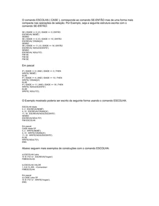 O comando ESCOLHA ( CASE ), corresponde ao comando SE-ENTÃO mas de uma forma mais
compacta nas operações de seleção. Por Exemplo, seja a seguinte estrutura escrita com o
comando SE-ENTÃO:
SE ( IDADE >= 0 ) E ( IDADE <= 3 ) ENTÃO
ESCREVA( 'BEBÊ')
SENÃO
SE ( IDADE >= 4 ) E ( IDADE <= 10 ) ENTÃO
ESCREVA( 'CRIANÇA')
SENÃO
SE ( IDADE >= 11 ) E ( IDADE <= 18 ) ENTÃO
ESCREVA( 'ADOLESCENTE')
SENÃO
ESCREVA( 'ADULTO')
FIM SE
FIM SE
FIM SE
Em pascal
IF ( IDADE >= 0 ) AND ( IDADE <= 3 ) THEN
WRITE( 'BEBÊ')
ELSE
IF ( IDADE >= 4 ) AND ( IDADE <= 10 ) THEN
WRITE( 'CRIANÇA')
ELSE
IF ( IDADE >= 11 ) AND ( IDADE <= 18 ) THEN
WRITE( 'ADOLESCENTE')
ELSE
WRITE( 'ADULTO');
O Exemplo mostrado poderia ser escrito da seguinte forma usando o comando ESCOLHA:
ESCOLHA Idade
0..3 : ESCREVA('BEBÊ')
4..10 : ESCREVA('CRIANÇA')
11..18 : ESCREVA('ADOLESCENTE')
SENÃO
ESCREVA('ADULTO')
FIM ESCOLHA
Em pascal:
CASE Idade OF
0..3 : WRITE('BEBÊ');
4..10 : WRITE('CRIANÇA');
11..18 : WRITE('ADOLESCENTE');
ELSE
WRITE('ADULTO');
END;
Abaixo seguem mais exemplos de construções com o comando ESCOLHA:
a) ESCOLHA Letra
'A','E','I''O','U' : ESCREVA('Vogais')
FIMESCOLHA
b) ESCOLHA VALOR
1..5,9,13..255 : <Comandos>
FIMESCOLHA
Em pascal
a) CASE Letra OF
'A','E','I''O','U' : WRITE('Vogais');
END;
 