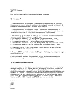 b) CASE valor OF
1..5,9,13..255 : <Comandos>;
END;
Obs.: O comando Escolha não aceita valores do tipo REAL e STRING.
9.2.1 Exercícios 7:
1) Faça um algoritmo que leia um número que represente um determinado mês do ano. Após a
leitura escreva por extenso qual o mês lido. Caso o número digitado não esteja na faixa de 1..12
escreva uma mensagem informando o usuário do erro da digitação.
2) Faça um algoritmo que leia um número qualquer. Caso o número seja par menor que 10,
escreva 'Número par menor que Dez', caso o número digitado seja ímpar menor que 10 escreva
'Número Ímpar menor que Dez', caso contrário Escreva 'Número fora do Intervalo'.
3) Uma empresa irá dar um aumento de salário aos seus funcionários de acordo com a categoria
de cada empregado. O aumento seguirá a seguinte regra:
a) Funcionários das categorias A, C, F, e H ganharão 10% de aumento sobre o salário
b) Funcionários das categorias B, D, E, I, J e T ganharão 15% de aumento sobre o salário
c) Funcionários das categorias K e R ganharão 25% de aumento sobre o salário
d) Funcionários das categorias L, M, N, O, P, Q, R e S ganharão 35% de aumento sobre o salário
e) Funcionários das categorias U, V, X, Y, W e Z ganharão 50% de aumento sobre o salário
4) Faça um algoritmo que Escreva Nome, categoria e salário reajustado de cada Empregado.
Considere 1000 funcionários na empresa.
5) Dado uma STRING terminada com o caracter "$" faça um algoritmo que imprima quantas vogais
existem nesta STRING.
6) Dado uma STRING terminada com o caracter "$" faça um algoritmo que imprima quantas
Ocorrências de cada vogal em separado existe nesta STRING.
10. Variáveis Compostas Homogêneas
Vimos, no início deste curso, ser possível dar um Nome para uma posição de memória, sendo que
a esta será associado um valor qualquer. Pois bem, acontece que, muitas vezes, esta forma de
definição, ou melhor dizendo, de alocação de memória, não é suficiente para resolver certos
problemas computacionais. Imagine por Exemplo, como faríamos para construir um algoritmo, para
ler o Nome de N Pessoas e que imprimisse um relatório destes mesmos nomes, mas ordenados
alfabeticamente? Não seria uma tarefa simples, haja visto não ser possível determinar quantos
nomes seriam lidos, mesmo que soubéssemos o número de pessoas, digamos 1.000 pessoas,
teríamos que definir 1.000 variáveis do tipo STRING, como é mostrado abaixo:
ALGORITMO Loucura;
VARIÁVEIS
Nome1,
Nome2,
Nome3,
.
.
.
Nome999,
 