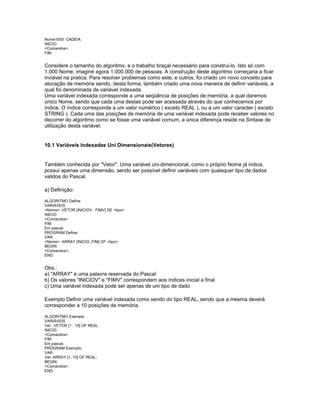 Nome1000: CADEIA
INICIO
<Comandos>
FIM
Considere o tamanho do algoritmo, e o trabalho braçal necessário para construi-lo. Isto só com
1.000 Nome, imagine agora 1.000.000 de pessoas. A construção deste algoritmo começaria a ficar
inviável na pratica. Para resolver problemas como este, e outros, foi criado um novo conceito para
alocação de memória sendo, desta forma, também criado uma nova maneira de definir variáveis, a
qual foi denominada de variável indexada.
Uma variável indexada corresponde a uma seqüência de posições de memória, a qual daremos
único Nome, sendo que cada uma destas pode ser acessada através do que conhecemos por
índice. O índice corresponde a um valor numérico ( exceto REAL ), ou a um valor caracter ( exceto
STRING ). Cada uma das posições de memória de uma variável indexada pode receber valores no
decorrer do algoritmo como se fosse uma variável comum, a única diferença reside na Sintaxe de
utilização desta variável.
10.1 Variáveis Indexadas Uni Dimensionais(Vetores)
Também conhecida por "Vetor". Uma variável uni-dimencional, como o próprio Nome já indica,
possui apenas uma dimensão, sendo ser possível definir variáveis com quaisquer tipo de dados
validos do Pascal.
a) Definição:
ALGORITMO Define
VARIÁVEIS
<Nome>: VETOR [INICIOV : FIMV] DE <tipo>
INICIO
<Comandos>
FIM
Em pascal:
PROGRAM Define;
VAR
<Nome>: ARRAY [INICIO..FIM] OF <tipo>;
BEGIN
<Comandos>;
END.
Obs.:
a) "ARRAY" é uma palavra reservada do Pascal
b) Os valores "INICIOV" e "FIMV" correspondem aos índices inicial e final
c) Uma variável indexada pode ser apenas de um tipo de dado
Exemplo Definir uma variável indexada como sendo do tipo REAL, sendo que a mesma deverá
corresponder a 10 posições de memória.
ALGORITMO Exemplo
VARIÁVEIS
Vet : VETOR [1 : 10] OF REAL
INICIO
<Comandos>
FIM
Em pascal:
PROGRAM Exemplo;
VAR
Vet: ARRAY [1..10] OF REAL;
BEGIN
<Comandos>;
END.
 