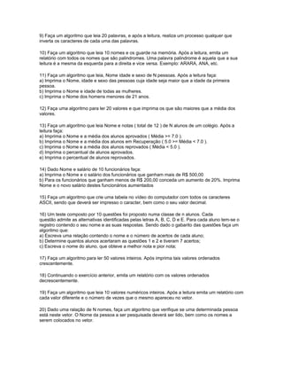 9) Faça um algoritmo que leia 20 palavras, e após a leitura, realiza um processo qualquer que
inverta os caracteres de cada uma das palavras.
10) Faça um algoritmo que leia 10 nomes e os guarde na memória. Após a leitura, emita um
relatório com todos os nomes que são palindromes. Uma palavra palindrome é aquela que a sua
leitura é a mesma da esquerda para a direita e vice versa. Exemplo: ARARA, ANA, etc.
11) Faça um algoritmo que leia, Nome idade e sexo de N pessoas. Após a leitura faça:
a) Imprima o Nome, idade e sexo das pessoas cuja idade seja maior que a idade da primeira
pessoa.
b) Imprima o Nome e idade de todas as mulheres.
c) Imprima o Nome dos homens menores de 21 anos.
12) Faça uma algoritmo para ler 20 valores e que imprima os que são maiores que a média dos
valores.
13) Faça um algoritmo que leia Nome e notas ( total de 12 ) de N alunos de um colégio. Após a
leitura faça:
a) Imprima o Nome e a média dos alunos aprovados ( Média >= 7.0 ).
b) Imprima o Nome e a média dos alunos em Recuperação ( 5.0 >= Média < 7.0 ).
c) Imprima o Nome e a média dos alunos reprovados ( Média < 5.0 ).
d) Imprima o percentual de alunos aprovados.
e) Imprima o percentual de alunos reprovados.
14) Dado Nome e salário de 10 funcionários faça:
a) Imprima o Nome e o salário dos funcionários que ganham mais de R$ 500,00
b) Para os funcionários que ganham menos de R$ 200,00 conceda um aumento de 20%. Imprima
Nome e o novo salário destes funcionários aumentados
15) Faça um algoritmo que crie uma tabela no vídeo do computador com todos os caracteres
ASCII, sendo que deverá ser impresso o caracter, bem como o seu valor decimal.
16) Um teste composto por 10 questões foi proposto numa classe de n alunos. Cada
questão admite as alternativas identificadas pelas letras A, B, C, D e E. Para cada aluno tem-se o
registro contendo o seu nome e as suas respostas. Sendo dado o gabarito das questões faça um
algoritmo que:
a) Escreva uma relação contendo o nome e o número de acertos de cada aluno;
b) Determine quantos alunos acertaram as questões 1 e 2 e tiveram 7 acertos;
c) Escreva o nome do aluno, que obteve a melhor nota e pior nota;
17) Faça um algoritmo para ler 50 valores inteiros. Após imprima tais valores ordenados
crescentemente.
18) Continuando o exercício anterior, emita um relatório com os valores ordenados
decrescentemente.
19) Faça um algoritmo que leia 10 valores numéricos inteiros. Após a leitura emita um relatório com
cada valor diferente e o número de vezes que o mesmo apareceu no vetor.
20) Dado uma ralação de N nomes, faça um algoritmo que verifique se uma determinada pessoa
está neste vetor. O Nome da pessoa a ser pesquisada deverá ser lido, bem como os nomes a
serem colocados no vetor.
 