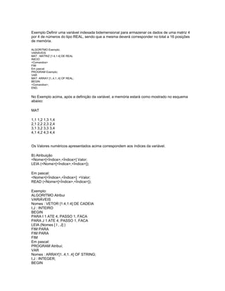 Exemplo Definir uma variável indexada bidemensional para armazenar os dados de uma matriz 4
por 4 de números do tipo REAL, sendo que a mesma deverá corresponder no total a 16 posições
de memória.
ALGORITMO Exemplo;
VARIÁVEIS
MAT : MATRIZ [1:4,1:4] DE REAL
INICIO
<Comandos>
FIM
Em pascal:
PROGRAM Exemplo;
VAR
MAT: ARRAY [1..4,1..4] OF REAL;
BEGIN
<Comandos>;
END.
No Exemplo acima, após a definição da variável, a memória estará como mostrado no esquema
abaixo:
MAT
1,1 1,2 1,3 1,4
2,1 2,2 2,3 2,4
3,1 3,2 3,3 3,4
4,1 4,2 4,3 4,4
Os Valores numéricos apresentados acima correspondem aos índices da variável.
B) Atribuição
<Nome>[<Índice>,<Índice>] Valor;
LEIA (<Nome>[<Índice>,<Índice>]);
Em pascal:
<Nome>[<Índice>,<Índice>]: =Valor;
READ (<Nome>[<Índice>,<Índice>]);
Exemplo:
ALGORITMO Atribui
VARIÁVEIS
Nomes : VETOR [1:4,1:4] DE CADEIA
I,J : INTEIRO
BEGIN
PARA I 1 ATE 4, PASSO 1, FACA
PARA J 1 ATE 4, PASSO 1, FACA
LEIA (Nomes [ I , J] )
FIM PARA
FIM PARA
FIM
Em pascal:
PROGRAM Atribui;
VAR
Nomes : ARRAY[1..4,1..4] OF STRING;
I,J : INTEGER;
BEGIN
 