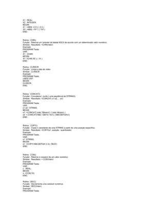 X1 : REAL;
X2 : INTEGER;
BEGIN
X1: =ABS( -2.3 ); ( 2.3 )
X2: =ABS( -157 ); ( 157 )
END.
Rotina : CHR()
Função : Retorna um caracter da tabela ASCII de acordo com um determinado valor numérico
Sintaxe : Resultado: =CHR(Valor)
Exemplo:
PROGRAM Teste;
VAR
X1 : CHAR;
BEGIN
X1: =CHR( 65 ); ( 'A' )
END.
Rotina : CLRSCR
Função : Limpa a tela de vídeo
Sintaxe : CLRSCR
Exemplo:
PROGRAM Teste;
USES CRT;
BEGIN
CLRSCR;
END.
Rotina : CONCAT()
Função : Concatena ( Junta ) uma seqüência de STRING's
Sintaxe : Resultado: =CONCAT( s1,s2,…,sn)
Exemplo:
PROGRAM Teste;
VAR
s1,s2 : STRING;
BEGIN
s1: =CONCAT('João','Mineiro'); ('João Mineiro' )
s2: = CONCAT('ABC','DEFG','HIJ'); ('ABCDEFGHIJ')
END.
Rotina : COPY()
Função : Copia n caracteres de uma STRING a partir de uma posição específica
Sintaxe : Resultado: =COPY(s1, posição , quantidade)
Exemplo:
PROGRAM Teste;
VAR
s1 :STRING;
BEGIN
s1: =COPY('ABCDEFGH',2,3); ('BCD')
END.
Rotina : COS()
Função : Retorna o cosseno de um valor numérico
Sintaxe : Resultado: = COS(Valor)
Exemplo:
PROGRAM Teste;
VAR
x : REAL;
BEGIN
x: =COS(10);
END.
Rotina : DEC()
Função : Decrementa uma variável numérica
Sintaxe : DEC(Valor)
Exemplo:
PROGRAM Teste;
 