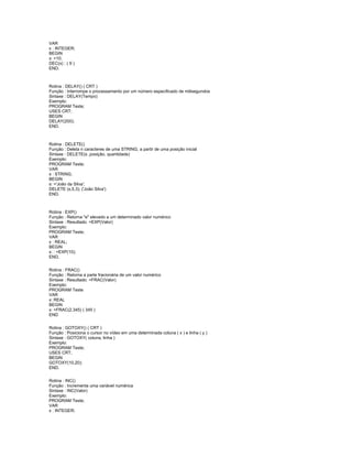 VAR
x : INTEGER;
BEGIN
x: =10;
DEC(x) ; ( 9 )
END.
Rotina : DELAY() ( CRT )
Função : Interrompe o processamento por um número especificado de milisegundos
Sintaxe : DELAY(Tempo)
Exemplo:
PROGRAM Teste;
USES CRT;
BEGIN
DELAY(200);
END.
Rotina : DELETE()
Função : Deleta n caracteres de uma STRING, a partir de uma posição inicial
Sintaxe : DELETE(s ,posição, quantidade)
Exemplo:
PROGRAM Teste;
VAR
s : STRING;
BEGIN
s: ='João da Silva';
DELETE (s,5,3); ('João Silva')
END.
Rotina : EXP()
Função : Retorna "e" elevado a um determinado valor numérico
Sintaxe : Resultado: =EXP(Valor)
Exemplo:
PROGRAM Teste;
VAR
x : REAL;
BEGIN
x: : =EXP(10);
END.
Rotina : FRAC()
Função : Retorna a parte fracionária de um valor numérico
Sintaxe : Resultado: =FRAC(Valor)
Exemplo:
PROGRAM Teste
VAR
x: REAL
BEGIN
x: =FRAC(2.345) ( 345 )
END
Rotina : GOTOXY() ( CRT )
Função : Posiciona o cursor no vídeo em uma determinada coluna ( x ) e linha ( y )
Sintaxe : GOTOXY( coluna, linha )
Exemplo:
PROGRAM Teste;
USES CRT;
BEGIN
GOTOXY(10,20);
END.
Rotina : INC()
Função : Incrementa uma variável numérica
Sintaxe : INC(Valor)
Exemplo:
PROGRAM Teste;
VAR
x : INTEGER;
 
