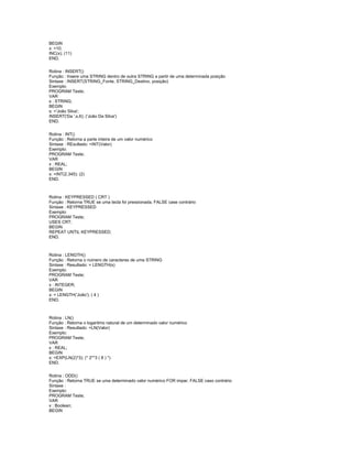 BEGIN
x: =10;
INC(x); (11)
END.
Rotina : INSERT()
Função : Insere uma STRING dentro de outra STRING a partir de uma determinada posição
Sintaxe : INSERT(STRING_Fonte, STRING_Destino, posição)
Exemplo:
PROGRAM Teste;
VAR
s : STRING;
BEGIN
s: ='João Silva';
INSERT('Da ',s,6); ('João Da Silva')
END.
Rotina : INT()
Função : Retorna a parte inteira de um valor numérico
Sintaxe : REsultado: =INT(Valor)
Exemplo:
PROGRAM Teste;
VAR
x : REAL;
BEGIN
x: =INT(2.345); (2)
END.
Rotina : KEYPRESSED ( CRT )
Função : Retorna TRUE se uma tecla foi pressionada, FALSE case contrário
Sintaxe : KEYPRESSED
Exemplo:
PROGRAM Teste;
USES CRT;
BEGIN
REPEAT UNTIL KEYPRESSED;
END.
Rotina : LENGTH()
Função : Retorna o número de caracteres de uma STRING
Sintaxe : Resultado: = LENGTH(s)
Exemplo:
PROGRAM Teste;
VAR
x : INTEGER;
BEGIN
x: = LENGTH('João'); ( 4 )
END.
Rotina : LN()
Função : Retorna o logaritmo natural de um determinado valor numérico
Sintaxe : Resultado: =LN(Valor)
Exemplo:
PROGRAM Teste;
VAR
x : REAL;
BEGIN
x: =EXP(LN(2)*3); (* 2**3 ( 8 ) *)
END.
Rotina : ODD()
Função : Retorna TRUE se uma determinado valor numérico FOR impar, FALSE caso contrário
Sintaxe :
Exemplo:
PROGRAM Teste;
VAR
x : Boolean;
BEGIN
 
