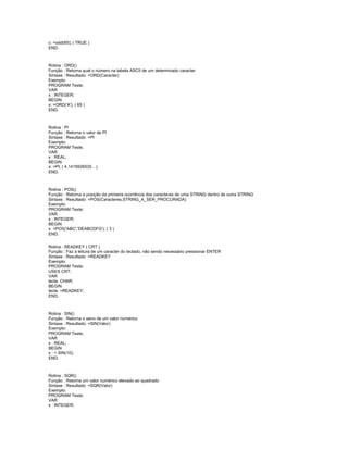 c: =odd(65); ( TRUE )
END.
Rotina : ORD()
Função : Retorna qual o número na tabela ASCII de um determinado caracter
Sintaxe : Resultado: =ORD(Caracter)
Exemplo:
PROGRAM Teste;
VAR
x : INTEGER;
BEGIN
x: =ORD('A'); ( 65 )
END.
Rotina : PI
Função : Retorna o valor de PI
Sintaxe : Resultado: =PI
Exemplo:
PROGRAM Teste;
VAR
x : REAL;
BEGIN
x: =PI; ( 4.1415926535…)
END.
Rotina : POS()
Função : Retorna a posição da primeira ocorrência dos caracteres de uma STRING dentro de outra STRING
Sintaxe : Resultado: =POS(Caracteres,STRING_A_SER_PROCURADA)
Exemplo:
PROGRAM Teste;
VAR
x : INTEGER;
BEGIN
x: =POS('ABC','DEABCDFG'); ( 3 )
END.
Rotina : READKEY ( CRT )
Função : Faz a leitura de um caracter do teclado, não sendo necessário pressionar ENTER
Sintaxe : Resultado: =READKEY
Exemplo:
PROGRAM Teste;
USES CRT;
VAR
tecla: CHAR;
BEGIN
tecla: =READKEY;
END.
Rotina : SIN()
Função : Retorna o seno de um valor numérico
Sintaxe : Resultado: =SIN(Valor)
Exemplo:
PROGRAM Teste;
VAR
x : REAL;
BEGIN
x : = SIN(10);
END.
Rotina : SQR()
Função : Retorna um valor numérico elevado ao quadrado
Sintaxe : Resultado: =SQR(Valor)
Exemplo:
PROGRAM Teste;
VAR
x : INTEGER;
 