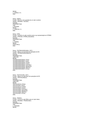 BEGIN
x: =SQR(3); ( 9 )
END.
Rotina : SQRT()
Função : Retorna a raiz quadrada de um valor numérico
Sintaxe : Resultado: =str(Valor)
Exemplo:
PROGRAM Teste
VAR
x: INTEGER
BEGIN
x: =SQRT(9) ( 3 )
END
Rotina : STR()
Função : Converte um valor numérico para a sua representação em STRING
Sintaxe : STR(Valor, STRING_Resultante)
Exemplo:
PROGRAM Teste;
VAR
s : STRING;
BEGIN
STR(2.345,s);
END.
Rotina : TEXTBACKGROUND() ( CRT )
Função : Altera a cor de fundo nas operações de E/S
Sintaxe : TEXTBACKGROUND(Cor)
Exemplo:
PROGRAM Teste;
USES CRT;
BEGIN
TEXTBACKGROUND(0); (Preto)
TEXTBACKGROUND(1); (Azul)
TEXTBACKGROUND(2); (Verde)
TEXTBACKGROUND(3); (Ciano)
TEXTBACKGROUND(4); (Vermelho)
TEXTBACKGROUND(5); (Mangenta)
TEXTBACKGROUND(6); (Marrom)
TEXTBACKGROUND(7); (Cinza)
END.
Rotina : TEXTCOLOR() ( CRT )
Função : Altera a cor das letras nas operações de E/S
Sintaxe : TEXTCOLOR(Cor)
Exemplo:
PROGRAM Teste;
USES CRT;
BEGIN
TEXTCOLOR (0); (Preto)
TEXTCOLOR(1); (Azul)
TEXTCOLOR (2); (Verde)
TEXTCOLOR(3); (Ciano)
TEXTCOLOR(4); (Vermelho)
TEXTCOLOR(5); (Mangenta)
TEXTCOLOR(6); (Marrom)
TEXTCOLOR(7); (Cinza)
END.
Rotina : TRUNC()
Função : Trunca um valor REAL para um valor Inteiro
Sintaxe : Resultado: =TRUNC(Valor)
Exemplo:
PROGRAM Teste;
VAR
x : INTEGER;
BEGIN
 