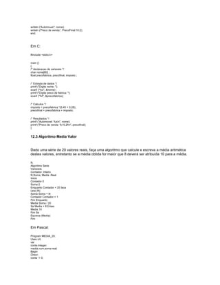 writeln ('Automovel:', nome);
writeln ('Preco de venda:', PrecoFinal:10:2);
end.
Em C:
#include <stdio.h>
main ()
{
/* declaracao de variaveis */
char nome[60] ;
float precofabrica, precofinal, imposto ;
/* Entrada de dados */
printf ("Digite nome: ");
scanf ("%s", &nome) ;
printf ("Digite preco de fabrica: ");
scanf ("%f", &precofabrica);
/* Calculos */
imposto = precofabrica *(0.45 + 0.28);
precofinal = precofabrica + imposto;
/* Resultados */
printf ("Automovel: %sn", nome);
printf ("Preco de venda: %10.2fn", precofinal);
}
12.3 Algoritmo Media Valor
Dado uma série de 20 valores reais, faça uma algoritmo que calcule e escreva a média aritmética
destes valores, entretanto se a média obtida for maior que 8 deverá ser atribuída 10 para a média.
R.
Algoritmo Serie
Variaveis
Contador: Inteiro
N,Soma, Media :Real
Inicio
Contador 0
Soma 0
Enquanto Contador < 20 faca
Leia (N)
Soma Soma + N
Contador Contador + 1
Fim Enquanto
Media Soma / 20
Se Media > 8 Entao
Media 10
Fim Se
Escreva (Media)
Fim
Em Pascal:
Program MEDIA_20;
Uses crt;
var
conta:integer;
media,num,soma:real;
Begin
Clrscr;
conta := 0;
 
