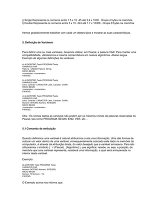 j) Single Representa os números entre 1.5 x 10 -45 até 3.4 x 1038 . Ocupa 4 bytes na memória.
l) Double Representa os números entre 5 x 10 -324 até 1.7 x 10308 . Ocupa 8 bytes na memória.
Iremos gradativamente trabalhar com cada um destes tipos e mostrar as suas características.
5. Definição de Variáveis
Para definir uma ou mais variáveis, devemos utilizar, em Pascal, a palavra VAR. Para manter uma
compatibilidade, utilizaremos a mesma nomenclatura em nossos algoritmos. Abaixo segue
Exemplo de algumas definições de variáveis:
a) ALGORITMO Teste PROGRAM Teste;
VARIÁVEIS VAR
Palavra : CADEIA Palavra: String;
INICIO BEGIN
<comandos> <comandos>;
FIM END.
b) ALGORITMO Teste PROGRAM Teste;
VARIÁVEIS VAR
Letra, Caracter: CARACTER Letra, Caracter: CHAR;
INICIO BEGIN
<comandos> <comandos>;
FIM END.
c) ALGORITMO Teste PROGRAM Teste;
VARIÁVEIS VAR
Letra, Caracter: CARACTER Letra, Caracter: CHAR;
Número: INTEIRO Número: INTEGER;
INICIO BEGIN
<comandos> <comandos>;
FIM END.
Obs.: Os nomes dados as variáveis não podem ser os mesmos nomes de palavras reservadas do
Pascal, tais como PROGRAM, BEGIN, END, VER, etc…
5.1 Comando de atribuição
Quando definimos uma variável é natural atribuirmos a ela uma informação. Uma das formas de
colocar um valor dentro de uma variável, consequentemente colocado este dado na memória do
computador, é através da atribuição direta, do valor desejado que a variável armazena. Para isto
utilizaremos o símbolo ( : = (Pascal) , (Algoritmo) ), que significa: recebe, ou seja, a posição, de
memória que uma variável representa, receberá uma informação, a qual será armazenada no
interior desta variável.
Exemplo:
ALGORITMO Teste PROGRAM Teste;
VARIÁVEIS VAR
Número: INTEIRO Número: INTEGER;
INICIO BEGIN
Número 10 Número: =10;
FIM END.
O Exemplo acima nos informa que:
 