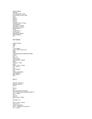 Algoritmo Media
Variaveis
N, Conta, Maior4 : Inteiro
Soma, Media, Numero :Real
Inicio
Conta 1
Maior4 0
Soma 0
Leia (N)
Enquanto Conta < N Faça
Leia (Numero)
Se Numero > 4 Entao
Soma Soma + Numero
Maior4 Maior4 + 1
Fim Se
Conta Conta + 1
Fim Enquanto
Media Soma / Maior4
Escreva (Media)
Fim
Em Pascal:
program maior4;
uses
CRT;
var
n, aux: integer;
soma, media, numero: real;
begin
Clrscr;
write ('Digite valores diferentes de 999');
writeln;
aux := 0;
soma := 0;
read (numero);
while numero <> 999 do
begin
if numero > 4 then
begin
soma:= soma + numero;
aux := aux + 1;
end;
read (numero);
end;
media := (soma/aux);
write ('MEDIA=');
write (media);
end.
Em C:
#include <iostream.h>
#include <conio.h>
main ()
{
clrscr();
int n;
float soma,media,numero,aux;
cout <<"digite valores diferentes de 999 -> ";
cin >> numero;
aux =1;
soma =0;
while (numero != 999)
{
if (numero > 4)
{
soma = soma + numero;
aux =aux+1; }
media = (soma/aux);
cout << "nEntre com o proximo ->";
cin >> numero;
 
