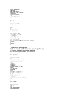 writeln('Digite a Altura');
read(altura);
area:=(base*altura)/2;
write('Esta e a area do triangulo ');
writeln (area);
contador:=contador+1;
end;
repeat until keypressed;
end.
Em C:
/*program triangulo*/
#include <stdio.h>
main ()
{
float base,altura,area;
int contador = 1;
while (contador < 51) {
printf ("nDigite a Basen");
scanf ("%f",&base);
printf ("nDigite a Alturan");
scanf ("%f",&altura);
area=(base*altura)/2;
printf ("nA area do triangulo de numero %d eh %f",area);
contador++;
}
return (0);
}
12.8 Algoritmo Media Menores
Dado um conjunto de 20 valores reais, faça um algoritmo que:
a) Imprima os valores que não são negativos.
b) Calcule e imprima a média dos valores < 0.
Em Algoritmo:
Algoritmo Conjunto20
Variaveis
N, SomaMenor, MediaMenor : Real
ContaMenor, Contador : Inteiro
Inicio
Contador 0
ContaMenor 0
SomaMenor 0
Enquanto Contador < 20 faca
Leia(N)
Se N >= 0 Entao
Escreva (N)
Senao
SomaMenor SomaMenor + N
ContaMenor ContaMenor + 1
Fim Se
Contador Contador + 1
Fim Enquanto
MediaMenor SomaMenor / ContaMenor
Fim
Em Pascal:
program numeros;
uses crt;
var
valor,media,soma:real;
cont,contpos:integer;
 