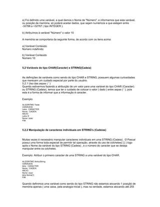 a) Foi definido uma variável, a qual demos o Nome de "Número", e informamos que esta variável,
ou posição de memória, só poderá aceitar dados, que sejam numéricos e que estejam entre
-32768 a +32767 ( tipo INTEGER ).
b) Atribuímos à variável "Número" o valor 10
A memória se comportaria da seguinte forma, de acordo com os itens acima:
a) Variável Conteúdo
Número indefinido
b) Variável Conteúdo
Número 10
5.2 Variáveis do tipo CHAR(Caracter) e STRING(Cadeia)
As definições de variáveis como sendo do tipo CHAR e STRING, possuem algumas curiosidades
que merecem um cuidado especial por parte do usuário.
5.2.1 Uso das aspas ( ' )
Quando estivermos fazendo a atribuição de um valor para uma variável do tipo CHAR (Caracter)
ou STRING (Cadeia), temos que ter o cuidado de colocar o valor ( dado ) entre aspas ( ' ), pois
esta é a forma de informar que a informação é caracter.
Exemplo:
ALGORITMO Teste
VARIÁVEIS
Letra : CARACTER
Nome : CADEIA
INICIO
Letra 'A'
Nome 'João'
FIM
5.2.2 Manipulação de caracteres individuais em STRING's (Cadeias)
Muitas vezes é necessário manipular caracteres individuais em uma STRING (Cadeia) . O Pascal
possui uma forma toda especial de permitir tal operação, através do uso de colchetes( [ ] ) logo
após o Nome da variável do tipo STRING (Cadeia) , e o número do caracter que se deseja
manipular entre os colchetes.
Exemplo: Atribuir o primeiro caracter de uma STRING a uma variável do tipo CHAR.
ALGORITMO AtribuiString;
VARIÁVEIS
letra : CARACTER
Nome : CADEIA
INICIO
Nome 'Joao'
letra Nome[1]
FIM
Quando definimos uma variável como sendo do tipo STRING não estamos alocando 1 posição de
memória apenas ( uma caixa, pela analogia inicial ), mas na verdade, estamos alocando até 255
 