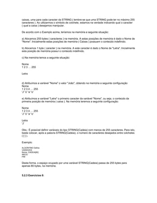 caixas, uma para cada caracter da STRING ( lembre-se que uma STRING pode ter no máximo 255
caracteres ). Ao utilizarmos o símbolo de colchete, estamos na verdade indicando qual o caracter
( qual a caixa ) desejamos manipular.
De acordo com o Exemplo acima, teríamos na memória a seguinte situação:
a) Alocamos 255 bytes ( caracteres ) na memória. A estas posições de memória é dado o Nome de
"Nome". Inicialmente estas posições de memória ( Caixas ) possuem o conteúdo indefinido.
b) Alocamos 1 byte ( caracter ) na memória. A este caracter é dado o Nome de "Letra". Inicialmente
esta posição de memória possuí o conteúdo indefinido.
c) Na memória temos a seguinte situação:
Nome
1 2 3 … 255
Letra
d) Atribuímos a variável "Nome" o valor "João", obtendo na memória a seguinte configuração
Nome
1 2 3 4 … 255
'J' 'o' 'a' 'o'
e) Atribuímos a variável "Letra" o primeiro caracter da variável "Nome", ou seja, o conteúdo da
primeira posição de memória ( caixa ). Na memória teremos a seguinte configuração:
Nome
1 2 3 4 … 255
'J' 'o' 'a' 'o'
Letra
'J'
Obs.: É possível definir variáveis do tipo STRING(Cadeia) com menos de 255 caracteres. Para isto,
basta colocar, após a palavra STRING(Cadeia), o número de caracteres desejados entre colchetes
( [ ] ).
Exemplo:
ALGORITMO Define
VARIÁVEIS
Nome: CADEIA[80]
INICIO
FIM
Desta forma, o espaço ocupado por uma variável STRING(Cadeia) passa de 255 bytes para
apenas 80 bytes, na memória.
5.2.3 Exercícios 0:
 