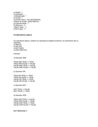 a) Adição : +
b) Subtração : -
c) Multiplicação : *
d) Divisão : /
e) Divisão inteira : DIV (QUOCIENTE)
f) Resto da divisão : MOD (RESTO)
g) Exponenciação : **
h) Diferença : <>
i) Menor Igual : <=
j) Maior Igual : >=
6.2 Operadores Lógicos
Os operadores lógicos, realizam as operações da álgebra booleana. Os operadores são os
seguintes:
a) AND (E)
b) OR (OU)
c) NOT (NÃO)
d) XOR (NÃO OU)
Exemplo:
a) Operador AND:
TRUE AND TRUE => TRUE
TRUE AND FALSE => FALSE
FALSE AND TRUE => FALSE
FALSE AND FALSE => FALSE
b) Operador OR:
TRUE OR TRUE => TRUE
TRUE OR FALSE => TRUE
FALSE OR TRUE => TRUE
FALSE OR FALSE => FALSE
c) Operador NOT:
NOT TRUE => FALSE
NOT FALSE => TRUE
d) Operador XOR:
TRUE XOR TRUE => FALSE
TRUE XOR FALSE => TRUE
FALSE XOR TRUE => TRUE
FALSE XOR FALSE => FALSE
6.2.1 Exercícios 1 :
 