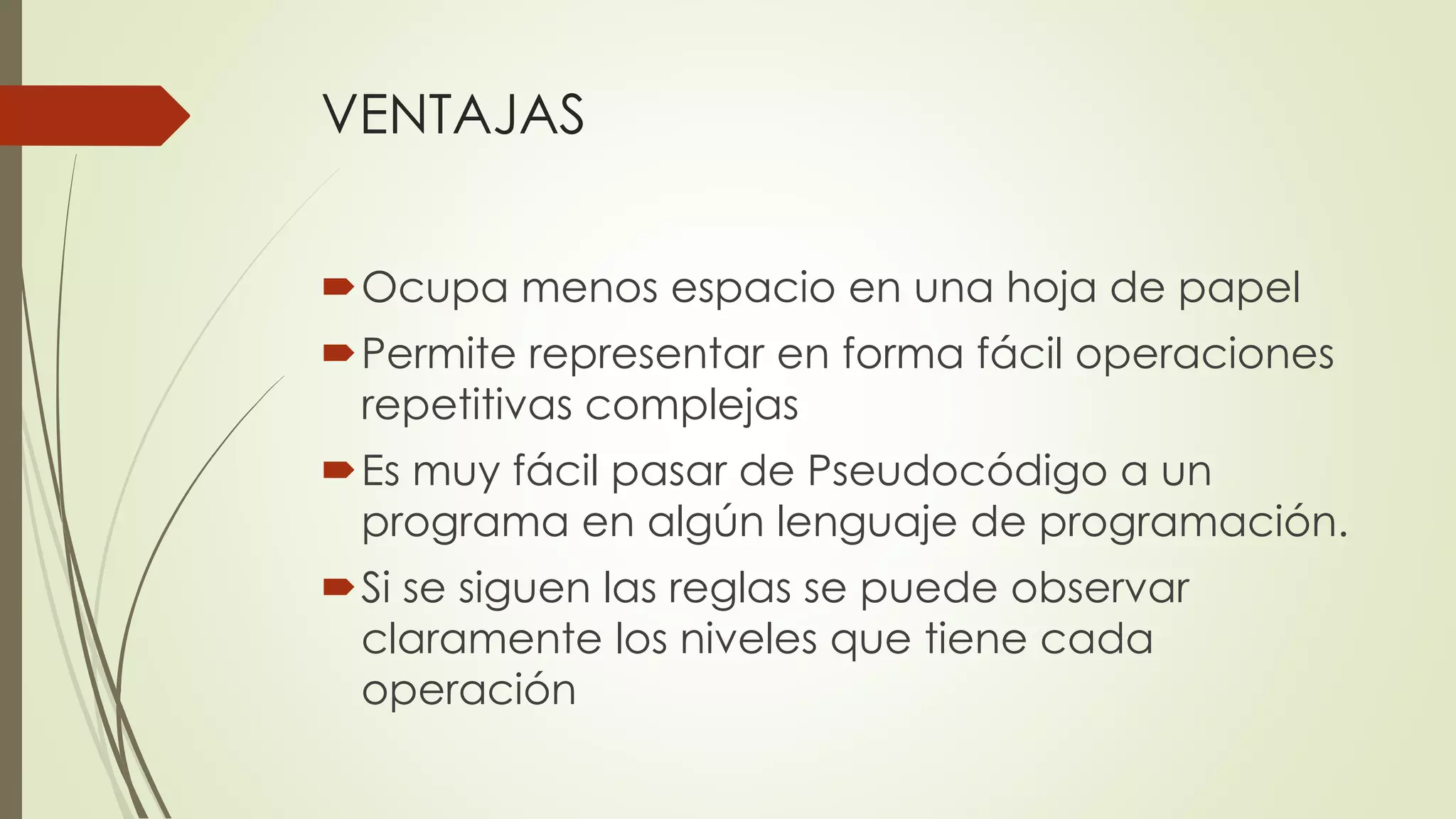 VENTAJAS 
Ocupa menos espacio en una hoja de papel 
Permite representar en forma fácil operaciones repetitivas complejas 
Es muy fácil pasar de Pseudocódigo a un programa en algún lenguaje de programación. 
Si se siguen las reglas se puede observar claramente los niveles que tiene cada operación  