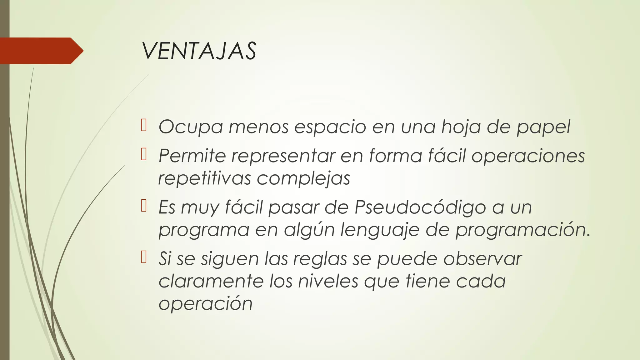 VENTAJAS 
 Ocupa menos espacio en una hoja de papel 
 Permite representar en forma fácil operaciones 
repetitivas complejas 
 Es muy fácil pasar de Pseudocódigo a un 
programa en algún lenguaje de programación. 
 Si se siguen las reglas se puede observar 
claramente los niveles que tiene cada 
operación 
 